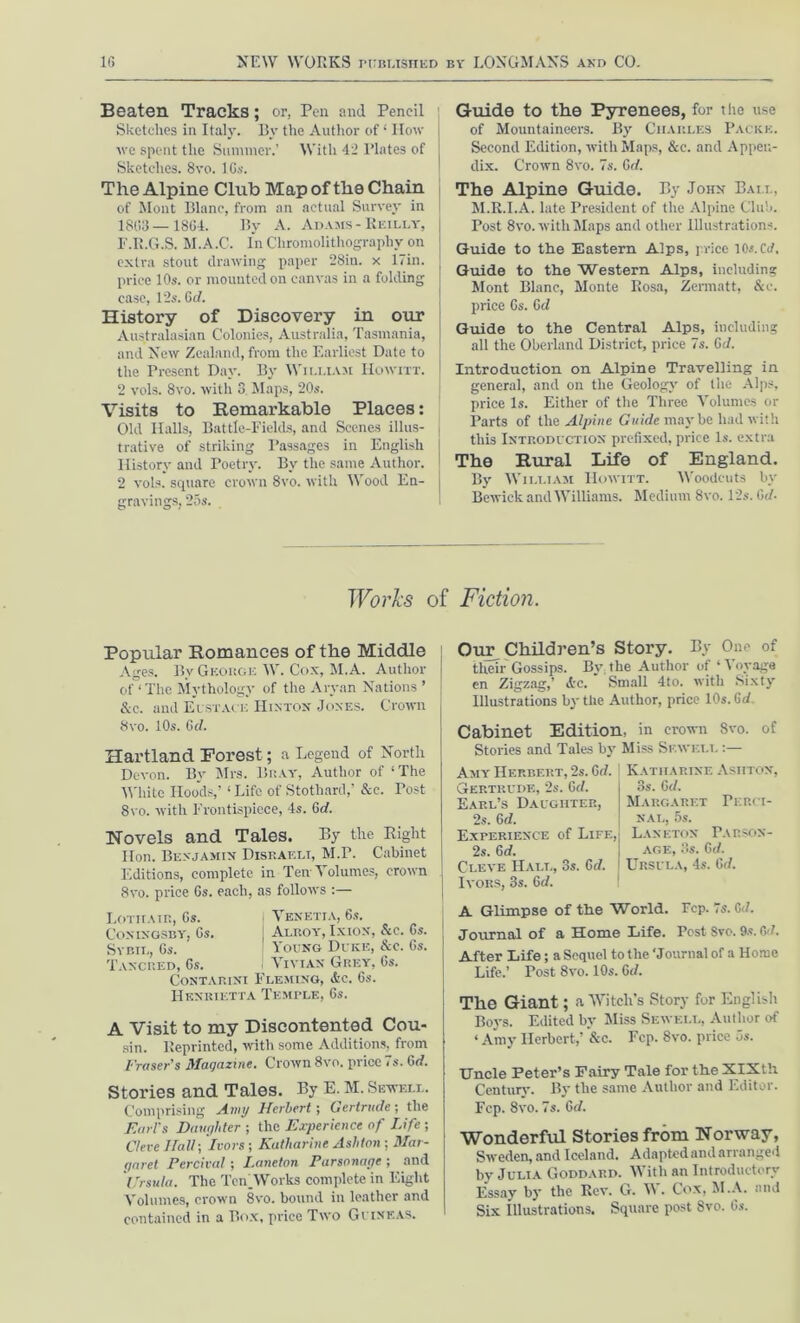 Beaten Tracks; or, Pen and Pencil Sketches in Italy. By the Author of 1 How ive spent the Summer.’ With 42 Plates of Sketches. 8vo. lGs. The Alpine Chib Map of the Chain of Mont Blanc, from an actual Survey in 18(33—18G4. By A. Adams-Reilly, F.R.G.S. M.A.C. In Chromolithography on extra stout drawing paper 28in. x 17in. price 10s. or mounted on canvas in a folding case, 12s. Gd. History of Discovery in our Australasian Colonies, Australia, Tasmania, and New Zealand, from the Earliest Date to the Present Day. By William Howitt. 2 vols. 8vo. witli 3 Maps, 20s. Visits to Kemarkable Places: Old Halls, Battle-Fields, and Scenes illus- trative of striking Passages in English History and Poetry. By the same Author. 2 vols. square crown 8vo. with Wood En- gravings, 25s. Guide to the Pyrenees, for the use of Mountaineers. By Ciiakles Packe. Second Edition, with Maps, &c. and Appen- dix. Crown 8vo. 7s. Gd. The Alpine Guide. By John Ball, M.R.I.A. late President of the Alpine Club. Post 8vo. with Maps and other Illustrations. Guide to the Eastern Alps, price lOs.Ctf. Guide to the Western Alps, including Mont Blanc, Monte Rosa, Zermatt, &c. price Gs. Gd Guide to the Central Alps, including all the Oberland District, price 7s. Gd. Introduction on Alpine Travelling in general, and on the Geology of the Alps, price Is. Either of the Three Volumes or Parts of the Alpine Guide maybe had with this Introduction prefixed, price Is. extra The Rural Life of England. By William Howitt. Woodcuts by Bewick and Williams. Medium 8vo. 12s. Gd. Works of Fiction. Popular Romances of the Middle Ages. By George W. Cox, M. A. Author of ‘ The Mythology of the Aryan Nations’ &c. and Eustace Hinton Jones. Crown 8vo. 10s. Gd. Hartland Forest; a Legend of North Devon. By Mrs. Bray, Author of ‘The White Hoods,’ ‘Life of Stothard,’ Sec. Post 8vo. with Frontispiece, 4s. Gd. Novels and Tales. By the Right Hon. Benjamin Disraeli, M.P. Cabinet Editions, complete in Ten Volumes, crown 8vo. price Gs. each, as follows :— Lotiiair, Gs. ' Venetia, 6s. Comngsby, Gs. | Alroy, Ixion, &c. Gs. Sybil, Gs. I Young Duke, &c. Gs. Tancred, Gs. Vivian Grey, Gs. Contarini Fleming, Ac. Gs. Henrietta Temple, Gs. A Visit to my Discontented Cou- sin. Reprinted, with some Additions, from Fraser's Magazine. Crown 8vo. price is.Gd. Stories and Tales. By E. M. Sewell. Comprising Amy Herbert; Gertrude; the Earl's Daughter ; the Experience of Life ; Ore Hall-, Ivors; Katharine Ashton; Mar- garet Percival; Laneton Parsonage ; and Ursula. The Teh Works complete in Eight Volumes, crown 8vo. bound in leather and contained in a Box, price Two Guineas. Our Children’s Story. By One of their Gossips. By. the Author of ‘ Voyage en Zigzag,’ Ac. Small 4to. with Sixty Illustrations by the Author, price 10s. Gd Cabinet Edition, in crown 8vo. of Stories and Tales by Miss Sewell :— Katharine Asiiton, 3s. Gd. Margaret Perci- NAL, 5s. Laneton Parson- age, 3s. Gd. Ursula, 4s. Gd. Amy Herbert, 2s. Gd. Gertrude, 2s. Gd. Earl’s Daughter, 2s. Gd. Experience of Life, 2s. Gd. Clkve Hall, 3s. Gd. Ivors, 3s. Gd. A Glimpse of the World. Fcp. 7s. Gd. Journal of a Home Life. Post Svo. 9s. Gd. After Life; a Sequel to the ‘Journal of a Home Life.’ Post 8vo. 10s. 6d. The Giant; a Witch’s Story for English Boys. Edited by Miss Sewell, Author of ‘ Amy Herbert,’ &c. Fcp. Svo. price 5s. Uncle Peter’s Fairy Tale for the XIXth Century. By the same Author and Editor. Fcp. 8vo. 7s. Gd. Wonderful Stories from Norway, Sweden, and Iceland. Adapted and arranged by Julia Goddard. With an Introductory Essay by the Rev. G. V\. Cox, M.A. and Six Illustrations. Square post 8vo. Gs.