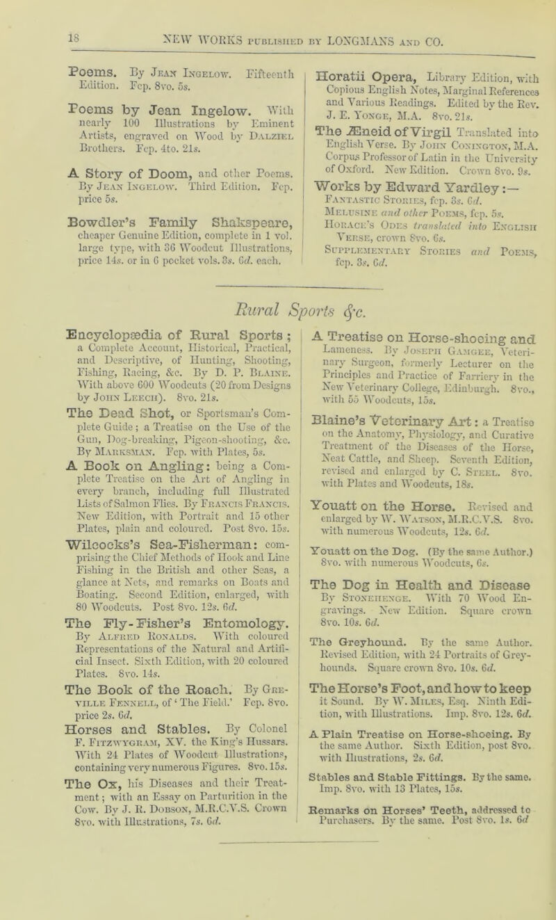Poems. By Jean Ingelow. Fifteenth Edition. Fcp. 8vo. 5s. Poems by Jean Ingelow. With nearly 100 Illustrations by Eminent Artists, engraved on Wood by Dalziel Brothers. Fcp. 4to. 21s. A Story of Doom, and other Poems. By Jean Ingelow. Third Edition. Fcp. price 5s. i Bowdler’s Family Shakspeare, cheaper Genuine Edition, complete in 1 vol. I large type, with 36 Woodcut Illustrations, price 1-1 s. or in G pocket vols. 3s. 6d. each. Horatii Opera, Library Edition, with Copious English Notes, Marginal References and Various Readings. Edited by the Rev. J. E. Yonge, M.A. 8vo. 21s. The iEneid of Virgil Translated into English Verse. By John Conington, M.A. Corpus Professor of Latin in the University of Oxford. New Edition. Crown 8vo. 9s. Works by Edward Yardley :— Fantastic Stobies, fcp. 3s. Gd. Melusine and oilier Poems, fcp. 5s. Horace's Odes translated into English Verse, crown 8vo. Gs. Supplementary Stories and Poems, fcp. 3s. Cd. Rural Sports &c. Encyclopaedia of Rural Sports ; a Complete Account, Historical, Practical, and Descriptive, of Hunting, Shooting, Fishing, Racing, &c. By D. P. Blaine. With above GOO Woodcuts (20 from Designs by John Leech). 8vo. 21s. The Dead Shot, or Sportsman’s Com- plete Guide; a Treatise on the Use of the Gun, Dog-breaking, Pigeon-shooting, See. j By MaricsMan. Pep. with Plates, 5s. A Book on Angling: being a Com- j plete Treatise on the Art of Angling in every branch, including full Illustrated i Lists of Salmon Flies. By Francis Francis. New Edition, with Portrait and 15 other j Plates, plain and coloured. Post 8vo. 15s. j Wileocks’s Sea-Fisherman: com- prising the Chief Methods of Hook and Line Fishing in the British and other Seas, a glance at Nets, and remarks on Boats and Boating. Second Edition, enlarged, with [ 80 Woodcuts. Post 8vo. 12s. Cal. The Fly-Fisher’s Entomology. By Alfred Ronalds. With coloured Representations of the Natural and Artifi- cial Insect. Sixth Edition, with 20 coloured Plates. 8vo. 14s. The Book of the Roach. By Gre- ville Fennell, of ‘ The Field.’ Fcp. 8vo. price 2s. (id. Horses and Stables. By Colonel F. Fitzwygram, XV. the King’s Hussars. With 24 Plates of Woodcut Illustrations, containing very numerous Figures. 8vo. 15s. The Ox, his Diseases and their Treat- ment ; with an Essay on Parturition in the Cow. By J. R. Dobson, M.R.CA .S. Crown 8vo. with Illustrations, 7s. Gd. A Treatise on Horse-shoeing and Lameness. By Joseph Gamgee, Veteri- nary Surgeon, formerly Lecturer on the Principles and Practice of Farriery in the New Veterinary College, Edinburgh. 8vo., with 55 Woodcuts, 15s. Blaine’s Veterinary Art: a Treatise on the Anatomy, Physiology, and Curative Treatment of the Diseases of the Horse, Neat Cattle, and Sheep. Seventh Edition, revised and enlarged by C. Steel. 8vo. with Plates and Woodcuts, 18s. Youatt on the Horse. Revised and enlarged by W. Watson, M.R.C.V.S. 8yo. with numerous Woodcuts, 12s. Gd. Youatt on the Dog. (By the same Author.) 8yo. with numerous Woodcuts, Gs. The Dog in Health and Disease By Stonehenge. With 70 Wood En- gravings. New Edition. Square crown 8vo. 10s. Gd. The Greyhound. By the same Author. Revised Edition, with 24 Portraits of Grey- hounds. Square crown 8vo. 10s. Gd. The Horse’s Foot, and how to keep it Sound. By W. Miles, Esq. Ninth Edi- tion, with Illustrations. Imp. 8vo. 12s. Gd. A Plain Treatise on Horse-shoeing. By the same Author. Sixth Edition, post 8vo. with Illustrations, 2s. Gd. Stables and Stable Fittings. By the same. Imp. 8vo. with 13 Plates, 15s. Remarks on Horses’ Teeth, addressed to Purchasers. By the same. Post Svo. Is. Gd
