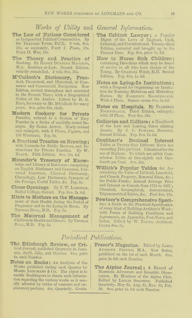 Works of Utility and The Law of Nations Considered as Independent Political Communities. By Sir Tkavbbs Twiss, D.C.L. 2 vols. 8vo. 30s. or separately, Part I Peace, 12s. Part II. War, 18s. The Theory and Practice of Banking. By Henry Dunning Macleod, M.A. Barrister-at-Law. Second Edition, entirely remodelled. 2 vols. 8vo. 30s. M'Culloeh’s Dictionary, Prac- tical, Theoretical, and Historical, of Com- merce and Commercial Navigation. New Edition, revised throughout and corrected to the Present Time; with a Biographical Notice of the Author. Edited by II. G. Reid, Secretary to Mr. M'Culloch for many years. 8vo. price G3s. cloth. Modern Cookery for Private Families, reduced to a System of Easy Practice in a Series of carefully-tested Re- ceipts. By Eliza Acton. Newly revised and enlarged; with 8 Plates, Figures, and 150 Woodcuts. Fop. Gs. A Practical Treatise on Browing; with Formula for Public Brewers, and In- structions for Private Families. By W. Black. Fifth Edition. 8vo. 10s. Gd. Maunder’s Treasury of Know- ledge and Library of Reference: comprising an English Dictionary and Grammar, Uni- versal Gazetteer, Classical Dictionary, Chronology, Law Dictionary, Synopsis of the Peerage, Useful Tables, &c. Fcp. 6s. Chess Openings. By E. W.Longman, Balliol College, Oxford. Fcp. 8vo. 2s. Gel. Hints to Mothers on the Manage- ment of their Health during the Period of Pregnancy and in the Lying-in Room. By Thomas Bull, M.D. Fcp. os. The Maternal Management of Children in Health and Disease. By Thomas Bull, M.D. Fcp. 5s. General Information. The Cabinet Lawyer; a Popular Digest of the Laws of England, Civil, Criminal, and Constitutional. Twenty-third Edition, corrected and brought up to the Present Date. Fcp. 8vo. price 7s. Gd. How to Nurse Sick Children; containing Directions which may be found of service to all who have charge of the Young. By Charles West, M.D. Second Edition. Fcp. 8vo. Is. Gd. Notes on Lying-In Institutions; with a Proposal for Organising an Institu- tion for Training Midwives and Midwifery Nurses. By Florence Nightingale. With 5 Plans. Square crown 8vo. 7s. Gd. Notes on Hospitals. By Florence Nightingale. Third Edition, enlarged ; with 13 Plans. Post 4to. 18s. Collieries and Colliers: a Handbook of the Law and Leading Cases relating thereto. By J. C. Fowler, Barrister. Second Edition. Fcp. 8vo. 7s. Gd. Coulthart’s Decimal Interost Tables at Twenty-four Different Rates not exceeding Five per Cent. Calculated for the use of Bankers. To which are added Com- mission Tables at One-eighth and One- fourth per Cent. 8vo. 15s. Willich’s Popular Tables for As- certaining the Value of Lifehold, Leasehold, and Church Property, Renewal Fines, &c.; the Public Funds ; Annual Average Price and Interest on Consols from 1731 to 1867 ; Chemical, Geographical, Astronomical, Trigonometrical Tables, &c. Post 8vo. 10s. Pewtner’s Comprehensive Speci- fier; a Guide to the Practical Specification of every kind of Building-Artificer’s Work : with Forms of Building Conditions and Agreements, an Appendix, Foot-Notes, and Index. Edited by W. Young. Architect. Crown 8vo. Gs. Periodical Publications. The Edinburgh Review, or Cri- tical Journal, published Quarterly in Janu- ary, April, July, and October. 8vo. price Gs. each Number. Notes on Books : An Analysis of the Works published during each Quarter by Messrs. Longmans & Co. The object is to enable Bookbuyers to obtain such informa- tion regarding the various works as is usu- ally afforded by tables of contents and ex- planatory prefaces. 4to. Quarterly. Gratis. Fraser’s Magazine. Edited by James Anthony Froude, M.A. New Series, published on the 1st of each Month. 8vo. price 2s. Gd. each Number. The Alpine Journal; A Record of Mountain Adventure and Scientific Obser- vation. By Members of the Alpine Club. Edited by Leslie Stephen. Published Quarterly. May 31, Aug. 31, Nov. 30, Feb. 28. Svo. price Is. Gd. each Number.