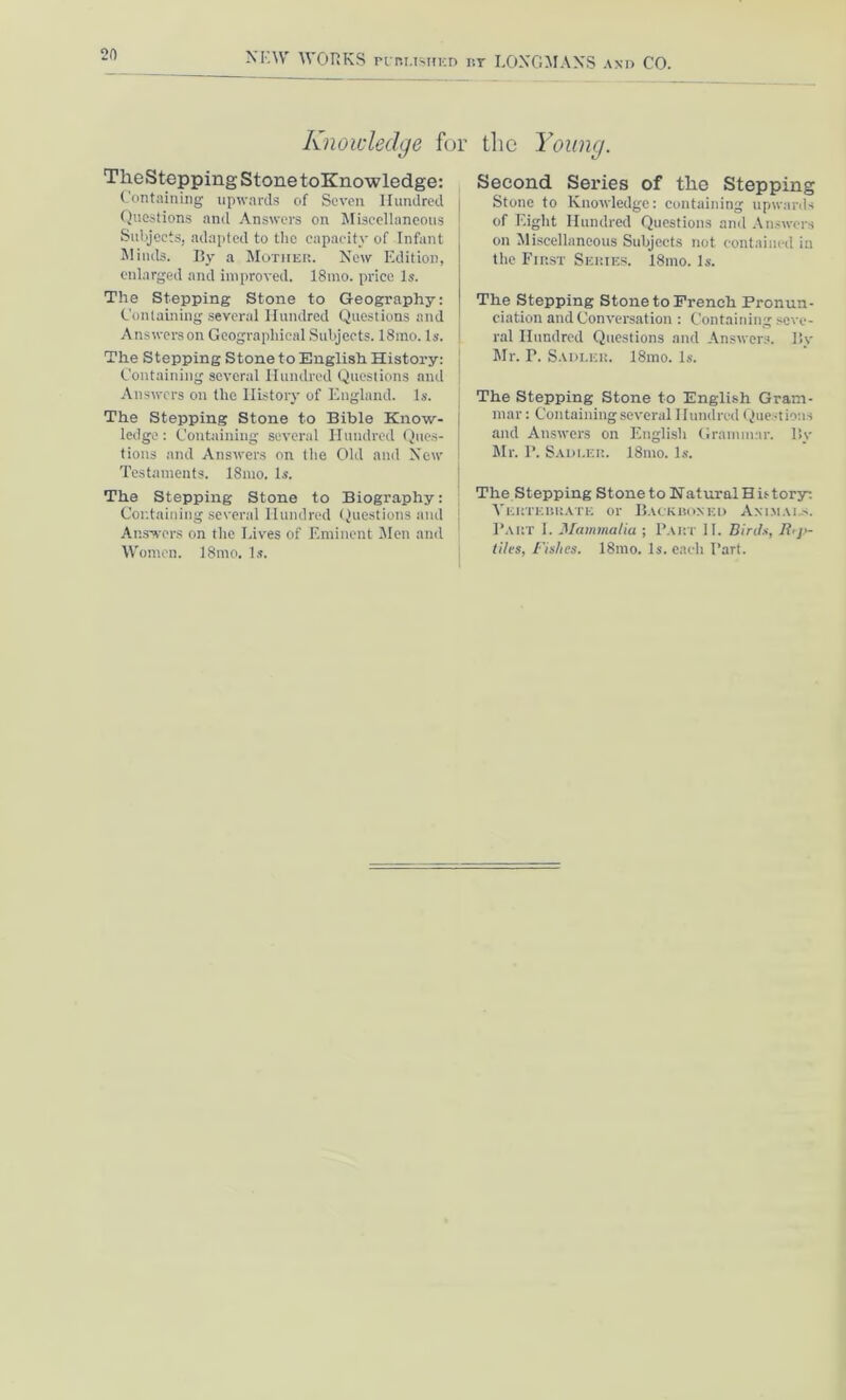 Knowledge for the Young. TkeStepping Stone toKnowledge: Containing upwards of Seven Hundred Questions and Answers on Miscellaneous Subjects, adapted to the capacity of Infant Minds. By a Mother. New Edition, enlarged and improved. 18mo. price Is. The Stepping Stone to Geography: Containing several Hundred Questions and Answers on Geographical Subjects. 18mo. Is. The Stepping Stone to English History: Containing several Hundred Questions and Answers on the History of England. Is. The Stepping Stone to Bible Know- j ledge : Containing several Hundred Ques- tions and Answers on the Old and New j Testaments. 18mo. Is. The Stepping Stone to Biography: Containing several Hundred Questions and Answers on the Lives of Eminent Men and Women. 18mo. Is. Second Series of the Stepping Stone to Knowledge: containing upwards of Eight Hundred Questions and Answers on Miscellaneous Subjects not contained in the First Series. 18mo. Is. The Stepping Stone to French Pronun- ciation and Conversation : Containing seve- ral Hundred Questions and Answers, liv Mr. P. Sadler. 18mo. Is. The Stepping Stone to English Gram- mar: Containing several Hundred Questions and Answers on English Grammar. l$v Sir. P. Sadler. 18mo. Is. The Stepping Stone to KaturalHistory. Vertebrate or Backboned Animals. Part I. Mammalia ; Part II. Birds, Rep- tiles, Fishes. 18mo. Is. each Part.
