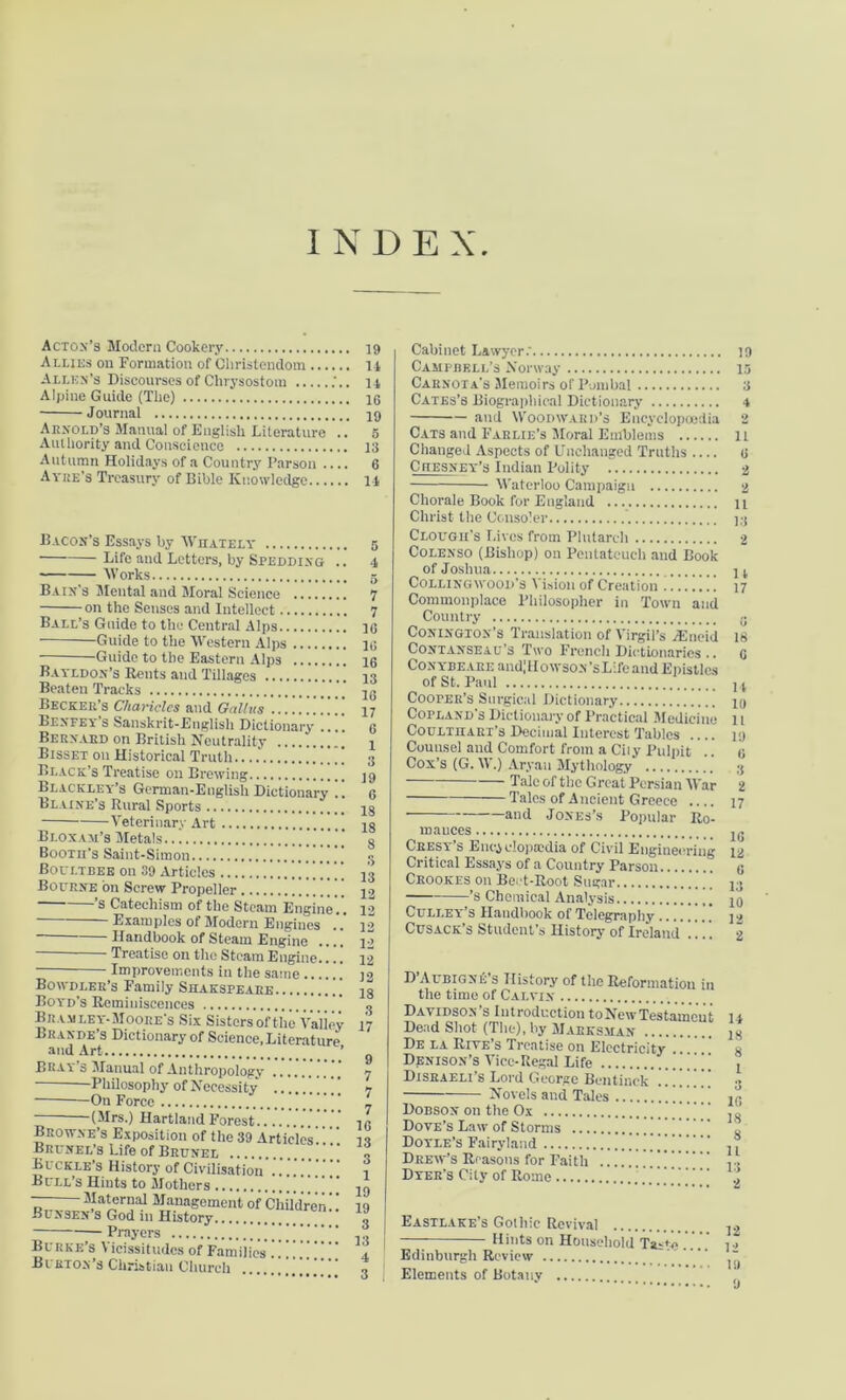 INDEX Acton’s Modern Cookery Allies on Formation of Christendom Allen's Discourses of Chrysostom Alpine Guide (The) Journal Arnold’s Manual of English Literature .. Authority and Conscience Autumn Holidays of a Country Parson .... Avue's Treasury of Bible Knowledge Bacon’s Essays by Whately Life and Letters, by Spedding .. Works Bain’s Mental and Moral Science on the Senses and Intellect Ball’s Guide to the Central Alps Guide to the Western Alps Guide to the Eastern Alps Bayldon’s Bents and Tillages Beaten Tracks Becker’s Charicles and Gallus Bexfey s Sanskrit-Englisli Dictionary Bernard on British Neutrality Bisset on Historical Truth Black’s Treatise on Brewing Blackley’s German-English Dictionary . Blaine’s Rural Sports Veterinary Art Bloxam’8 Metals.7 Boom’s Saint-Simon Boultbee on 39 Articles ! Bourne bn Screw Propeller [ ’s Catechism of the Steam Engine'.'. Examples of Modern Engines .7 Handbook of Steam Engine .... Treatise on the Steam Engine.... Improvements in the same .'.' Bowdler’s Family Shaksi>eare ’ Boyd’s Reminiscences B ram ley-Moore’s Six Sisters ofthc Valley I>ra.nde s Dictionary of Science,Literature and Art ’ Bray s Manual of Anthropology Philosophy of Necessity .......... On Force -(Mrs.) Hartland Forest Browne’s Exposition of the 39 Articles Brunel’s Life of Brunel  Buckle’s History of Civilisation Bull’s Hints to Mothers — Maternal Management of Children' Bunsen s God in History Prayers  Burke’s Vicissitudes of Families Burton’s Christian Church ... 19 14 14 16 19 5 13 6 14 5 4 5 7 7 10 10 16 13 16 17 6 1 3 19 6 18 15 8 3 13 12 12 12 12 12 12 18 3 17 9 7 7 7 16 13 3 1 19 19 3 13 4 Cabinet Lawyer: Campbell’s Norway Carnota's Memoirs of Pumbal Cates’s Biographical Dictionary and Woodward’s Encyelopoedia Cats and Farlie’s Moral Emblems Changed Aspects of Unchanged Truths .... Ciiesney’s Indian Polity Waterloo Campaign Chorale Book for England Christ the Consoler Clough’s Lives from Plutarch Colenso (Bishop) on Pentateuch and Book of Joshua Colling wood’s \ ision of Creation Commonplace Philosopher in Town and Country Conington’s Translation of Virgil’s /Eneid Contanseau’s Two French Dictionaries.. CoNYBEABEandIHowsoN’sLifeand Epistles of St. Paul CoorER’s Surgical Dictionary Copland's Dictionary of Practical Medicine CouLTnART’s Decimal Interest Tables .... Cuunsei and Comfort from a Cily Pulpit Cox’s (G. W.) Aryan Mythology Talc of the Great Persian War Tales of A ncient Greece .... and Jones’s Popular Ro- mances Cresy’s Encyclopaedia of Civil Engineering Critical Essays of a Country Parson Crookes on Beet-Root Sugar ' ’ ’s Chemical Analysis Culley’s Handbook of Telegraphy Cusack’s Student’s History of Ireland !.'.. D’Aubigne’s History of the Reformation in the time of Calvin Davidson’s Introduction to New Testament Dead Shot (The), by Marksman De la Riye’s Treatise on Electricity .. Denison’s Vice-Regal Life . . . , Disraeli s Lord George Bentinck Novels and Tales Dobson on the Ox ’ Dove’s Law of Storms Doyle’s Fairyland 7.7 Drew’s Reasons for Faith Dyer’s City of Rome 7 Eastlake’s Gothic Revival Hints or. Household Taste Edinburgh Review Elements of Botany 19 13 3 4 2 11 6 11 13 2 14 17 « 18 6 11 10 11 19 6 3 2 17 1G 12 6 13 10 12 2 14 18 8 1 3 16 18 8 11 13 2 12 12 10 9