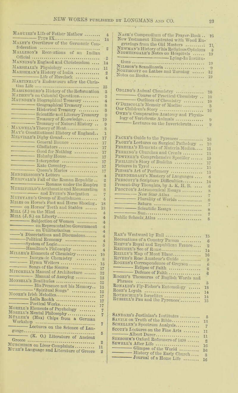 Maguire’s Life of Father Mathew 4 Pius IX u Malet’s Overthrow of the Germanic Con- federation 2 Malle son’s Recreations of an Indian Official o Manning’s England and Christendom .... 14 Marshall’s Physiology 11 Marshman’s History of India 2 Life of Havelock 4 Martixeau’s Endeavours after the Chris- tian Life 15 Massingberd’s History of the Reformation 3 Mathew’s on Colonial Questions 5 Maunder’s Biographical Treasury 4 - Geographical Treasury 8 Historical Treasury 3 Scientific and Literary Treasury 9 Treasury of Knowledge 19 Treasury of Natural History .. 9 Maxwell’s Theory of Heat S May’s Constitutional History of England.. 1 Melville’s Digby Grand 17 General Bounce 17 Gladiators 17 Good for Nothing 17 Ilohnby House 17 Interpreter 17 Kate Coventry 17 — Queen’s Maries 17 Mendelssohn's Letters 4 Merivale’s Pall of the Roman Republic .. 2 Romans under the Empire 2 Merrifield’s Arithmclicnnd Mensuration 8 — and Evers’s Navigation .. 7 Meteyaed’s Group of Englishmen 4 Miles on Horse's Foot and Horse Shoeing. 18 on Horses’ Teeth and Stables IS Mill (J.) on the Mind 4 Mill (J. S.) on Liberty 4 Subjection of Women 4 on Representative Government 4 on Utilitarianism 4 ’s Dissertations and Discussions 4 Political Economy 4 System of Logic 5 Hamilton’s Philosophy 4 Miller’s Elements of Chemistry 10 Inorganic Chemistry 8 Hymn Writers 15 Songs of the Sierras 17 Mitchell’s Manual of Architecture 12 Manual of Assaying 13 Moxsell’s Beatitudes 15 15 17 Moore’s Irish Melodics Ilis Presence not his Memory.. ‘ Spiritual Songs ’ Lalla Rookh 17 Poetical Works 17 Morell's Elements of Psychology '' 7 Morell’s Mental Philosophy !!!!!!!! 7 .Mi-u.EK's (Max) Chips from a German orkshop gaage. • Lectures on the Science of Lan- (K. O.) Literature of Ancient Greece Murchison 011 Liver Complaints !11 Mi ee s Language and Literature of Greece 2 Nash's Compendium of Hie Prayer-Book .. 13 New Testament Illustrated with Wood En- gravings from the Old Masters ; n Newman’s History of his Religious Opinions 4 JNIG'HTIXGALE’S Notes on Hospitals 19 ‘ Lying-In Institu- tions Nilsson’s Scandinavia <» K ortucott on Laihes and Turning 12 Notes 011 Books in Odlixg’s Animal Chemistry 10 ' Course of Practical Chemistry .. 10 Outlines of Chemistry 10 O’Driscoll’s Memoir of Maclisc 3 Our Children’s Story 43 Owen’s Comparative Anatomy and Physio- logy of Vertebrate Animals 9 Lectures 011 the Invertebrate 9 Packe’s Guide to the Pyrenees ii; Paget’s Lectures on Surgical Pathology .. 10 Pereira’s Elements of Materia Medica.... 11 Perrixg’s Churches and Creeds 13 Pewtxer’s Comprehensive Specifier 19 Phillips’s Story of Buddha 17 Pictures in Tyrol 15 Piesse’s Art of Perfumery 53 Prend erg AST’s Mastery of Languages .... s Prescott’s Scripture Difficulties... 14 Present-Day Thoughts, by A. K. II. B is Proctor’s Astroinomical Essays s • New Star Atlas 7 Plurality of Worlds 8 — Saturn 7 Scientific Essays g Sun 7 Public Schools Atlas g Rae’s Westward by Rail Recreations of a Country Parson Reeve s Royal and Republican Prance.... REicnEL’s See of Rome Reilly’s Map of Mont Illanc Rivers’s Rose Amateur’s Guide Rogers’s Correspondence of Greysou Eclipse of Faith ! Defence of Faith Roget’s Thesaurus of English Words and Phrases Ronalds’s Fly-Fisher’s Entomology Rose’s Loyola Rothschild’s Israelites Russell’s Pau and the Pyrenees* 15 6 2 14 1C 9 6 G 6 IS 14 14 15 Sandaes’s Justinian’s Institutes Savile on Truth of the Bible ScnELLEN’s Spectrum Analysis Scott’s Lectures on the Fine Arts Albert Durcr ’ SEEEon.M’s Oxford Reformers of 1198 . Sewell’s After Life Glimpse of the World ...... ’ History of the Early Church ... Journal of a Home Life '. 6 13 7 11 n 2 1G 16 3 10