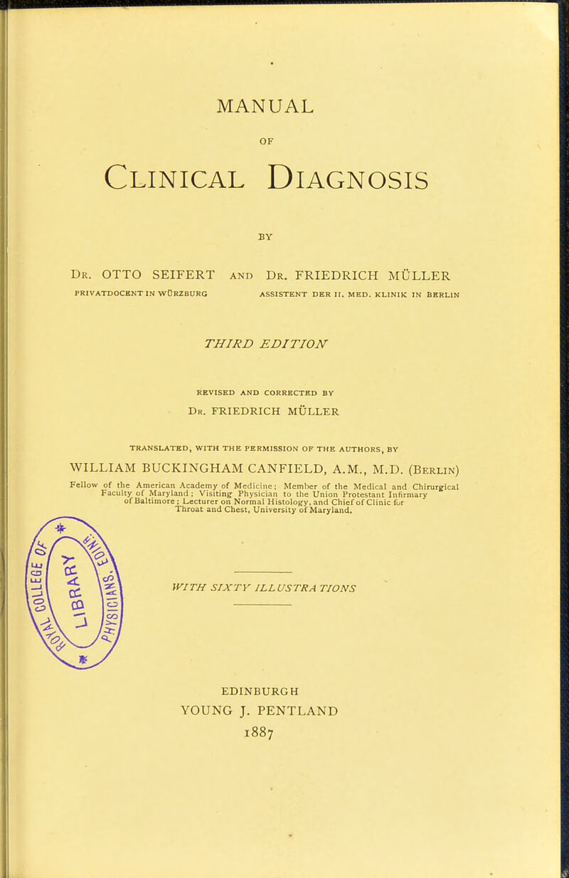 MANUAL OF Clinical Diagnosis BY Dr. otto SEIFERT and Dr. FRIEDRICH MULLER PRIVATDOCENT IN WORZBURG ASSISTENT DKR II. MED. KLINIK IN BERLIN THIRD EDITION REVISED AND CORRECTED BV Dr. FRIEDRICH MULLER TRANSLATED, WITH THE PERMISSION OF THE AUTHORS, BY WILLIAM BUCKINGHAM CANFIELD, A.M., M.D. (Berlin) Fellow of the American Academy of Medicine; Member of the Medical and Chirurgical Faculty of Maryland ; Visiting Physician to the Union Protestant Infirmary of Baltimore: Lecturer on Normal Histology, and Chief of Clinic for Throat and Chest, University of Maryland. WITH SIXTY ILLUSTRA TIONS EDINBURGH YOUNG J. PENTLAND 1887