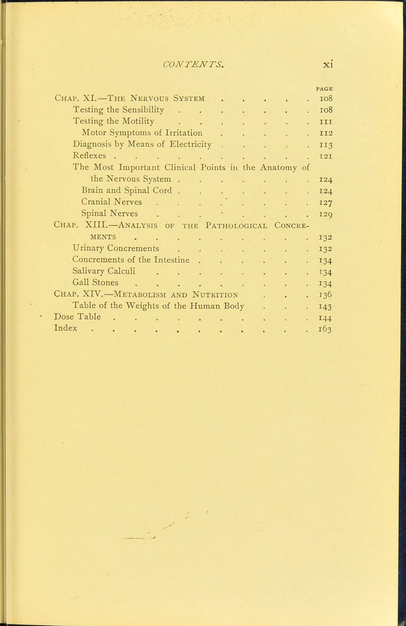 PAGE Chap. XI.—The Nervous System io8 Testing the Sensibility ....... ro8 Testing the Motility . . . . . . . iii Motor Symptoms of Irritation ..... Ii2 Diagnosis by Means of Electricity . . . . -11.3 Reflexes .......... 121 The Most Important Clinical Points in the Anatomy of the Nervous System ....... 124 Brain and Spinal Cord ....... 124 Cranial Nerves . . . . . . . . 127 Spinal Nerves . . . • . . . . 129 Chap. XIII.—Analysis of the Pathological Concre- MENTS 132 Urinary Concrements . . . . . . . 132 Concrements of the Intestine ...... 134 Salivary Calculi . . . . . . . .134 Gall Stones . , , . . . . . . 134 Chap. XIV.—Metabolism and Nutrition . . . 136 Table of the Weights of the Human Body . . . 143 Dose Table .......... 144 Index ........... 163