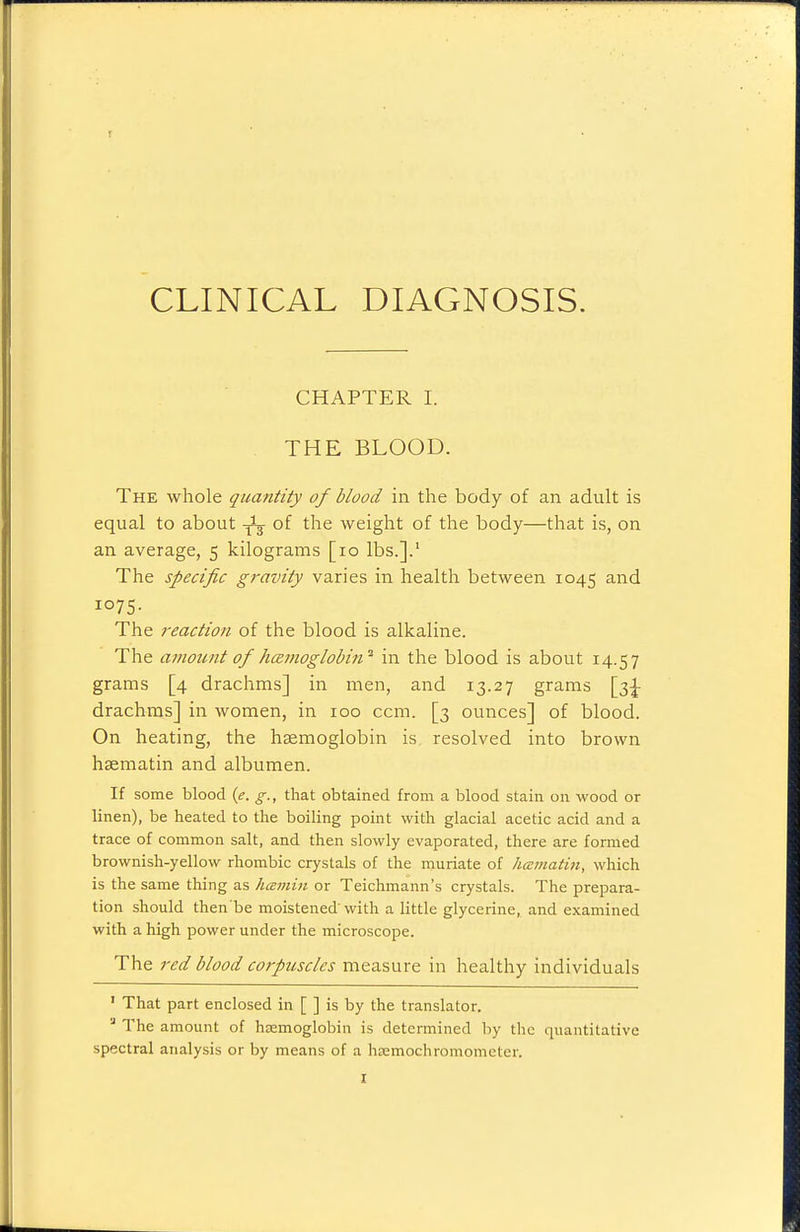 CLINICAL DIAGNOSIS. CHAPTER 1. THE BLOOD. The whole quantity of blood in the body of an adult is equal to about ^ of the weight of the body—that is, on an average, 5 kilograms [10 lbs.].' The specific gravity varies in health between 1045 and 1075- The reaction of the blood is alkaline. The amount of hcemoglobin^ in the blood is about 14.57 grams [4 drachms] in men, and 13.27 grams drachms] in women, in 100 ccm. [3 ounces] of blood. On heating, the haemoglobin is resolved into brown haematin and albumen. If some blood {e, g., that obtained from a blood stain on wood or linen), be heated to the boiling point with glacial acetic acid and a trace of common salt, and then slowly evaporated, there are formed brownish-yellow rhombic crystals of the muriate of hamatin, which is the same thing as hcemui or Teichmann's crystals. The prepara- tion should then be moistened'with a little glycerine, and examined with a high power under the microscope. The red blood corpuscles measure in healthy individuals ' That part enclosed in [ ] is by the translator.  The amount of hsemoglobin is determined by the quantitative spectral analysis or by means of a hEEmochromometer. I