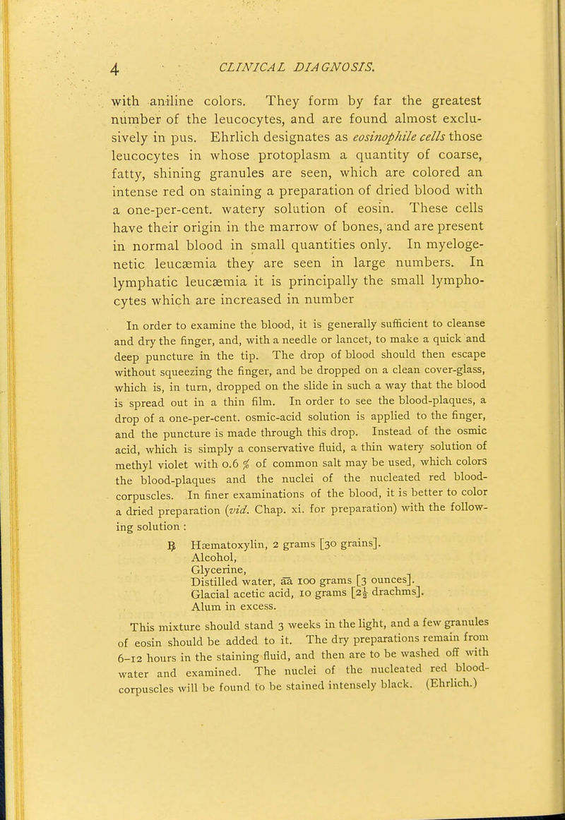 with aniline colors. They form by far the greatest number of the leucocytes, and are found almost exclu- sively in pus. Ehrlich designates as eosinophile cells those leucocytes in whose protoplasm a quantity of coarse, fatty, shining granules are seen, which are colored an intense red on staining a preparation of dried blood with a one-per-cent. watery solution of eosin. These cells have their origin in the marrow of bones, and are present in normal blood in small quantities only. In myeloge- netic leucaemia they are seen in large numbers. In lymphatic leucaemia it is principally the small lympho- cytes which are increased in number In order to examine the blood, it is generally sufficient to cleanse and dry the finger, and, with a needle or lancet, to make a quick and deep puncture in the tip. The drop of blood should then escape without squeezing the finger, and be dropped on a clean cover-glass, which is, in turn, dropped on the slide in such a way that the blood is spread out in a thin film. In order to see the blood-plaques, a drop of a one-per-cent. osmic-acid solution is applied to the finger, and the puncture is made through this drop. Instead of the osmic acid, which is simply a conservative fluid, a thin watery solution of methyl violet with 0.6 ^ of common salt may be used, which colors the blood-plaques and the nuclei of the nucleated red blood- corpuscles. In finer examinations of the blood, it is better to color a dried preparation (ind. Chap. xi. for preparation) with the follow- ing solution : 5 Hsematoxylin, 2 grams [30 grains]. Alcohol, Glycerine, Distilled water, aa 100 grams [3 ounces]. Glacial acetic acid, 10 grams [2^ drachms]. Alum in excess. This mixture should stand 3 weeks in the light, and a few granules of eosin should be added to it. The dry preparations remain from 6-12 hours in the staining fluid, and then are to be washed off with water and examined. The nuclei of the nucleated red blood- corpuscles will be found to be stained intensely black. (Ehrlich.)
