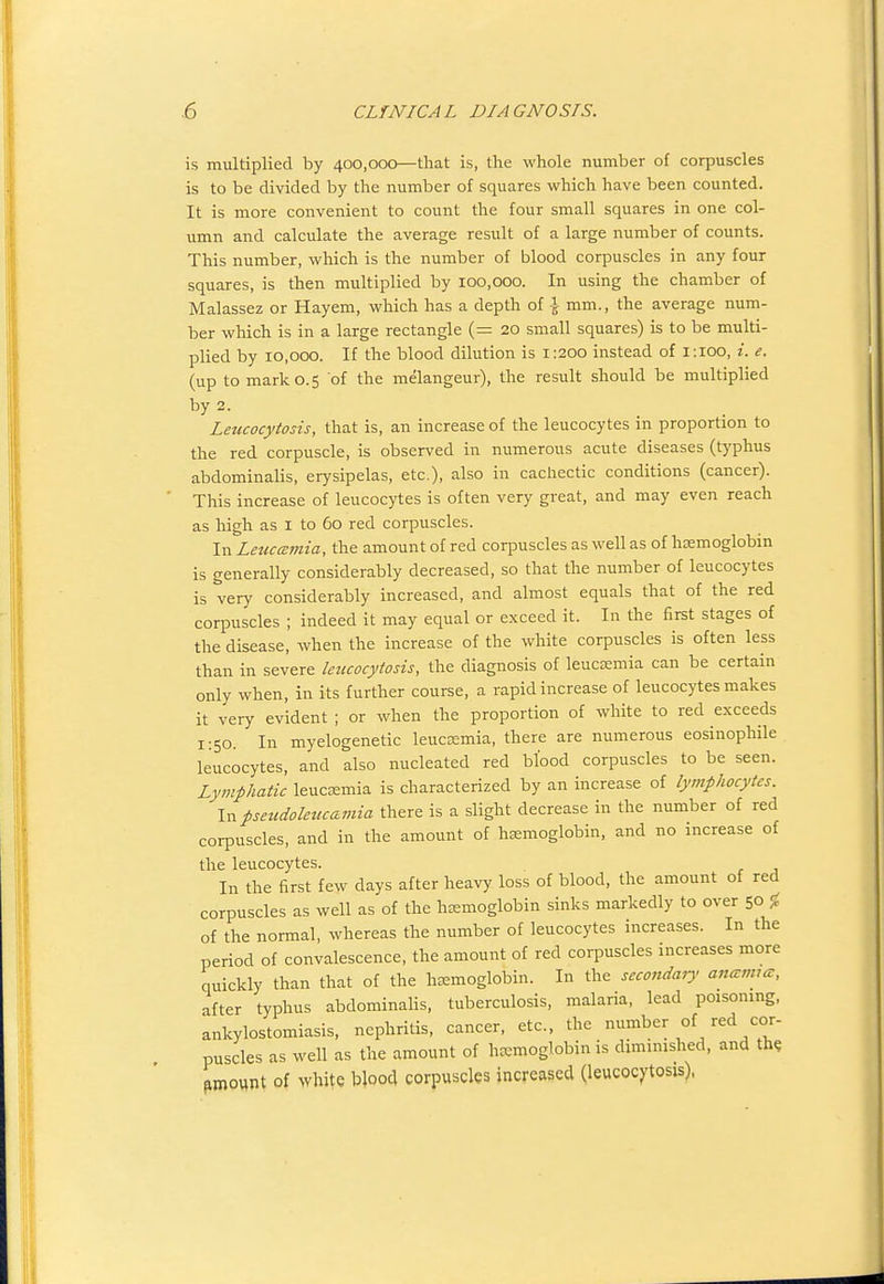 is multiplied by 400,000—that is, the whole number of corpuscles is to be divided by the number of squares which have been counted. It is more convenient to count the four small squares in one col- umn and calculate the average result of a large number of counts. This number, which is the number of blood corpuscles in any four squares, is then multiplied by 100,000. In using the chamber of Malassez or Hayem, which has a depth of \ mm., the average num- ber which is in a large rectangle (= 20 small squares) is to be multi- plied by 10,000. If the blood dilution is 1:200 instead of i:ioo, i. e. (up to mark 0.5 of the melangeur), the result should be multiplied by 2. Leucocytosis, that is, an increase of the leucocytes in proportion to the red corpuscle, is observed in numerous acute diseases (typhus abdominalis, erysipelas, etc.), also in cachectic conditions (cancer). This increase of leucocytes is often very great, and may even reach as high as I to 60 red corpuscles. In LeuccBmia, the amount of red corpuscles as well as of hasmoglobin is generally considerably decreased, so that the number of leucocytes is very considerably increased, and almost equals that of the red corpuscles ; indeed it may equal or exceed it. In the first stages of the disease, when the increase of the white corpuscles is often less than in severe leucocytosis, the diagnosis of leucEemia can be certain only when, in its further course, a rapid increase of leucocytes makes it very evident ; or when the proportion of white to red exceeds 1:50. In myelogenetic leucsemia, there are numerous eosinophile leucocytes, and also nucleated red blood corpuscles to be seen. Lymphatic leuc^mia is characterized by an increase of lymfhocytes. Inpeudolezicamia there is a slight decrease in the number of red corpuscles, and in the amount of hsemoglobin, and no increase of the leucocytes. In the first few days after heavy loss of blood, the amount of red corpuscles as well as of the haemoglobin sinks markedly to over 50^ of the normal, whereas the number of leucocytes increases. In the period of convalescence, the amount of red corpuscles increases more quickly than that of the h^smoglobin. In the secondary ana:mrm, after typhus abdominahs, tuberculosis, malaria, lead poisoning, ankylostomiasis, nephritis, cancer, etc., the number of red cor- puscles as well as the amount of hcemoglobin is diminished, and th« fimount of white blood corpuscles increased (leucocytosis).