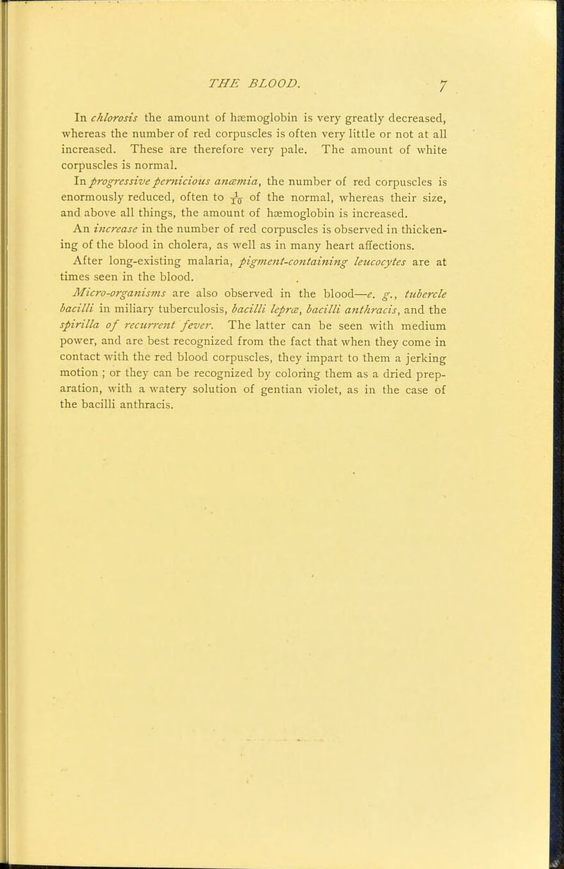 In chlorosis the amount of hcemoglobin is very greatly decreased, whereas the number of red corpuscles is often veiy little or not at all increased. These are therefore very pale. The amount of white corpuscles is normal. In progressive pernicious ancemia, the number of red corpuscles is enormously reduced, often to -^^ of the normal, whereas their size, and above all things, the amount of haemoglobin is increased. An increase in the number of red coi-puscles is observed in thicken- ing of the blood in cholera, as well as in many heart affections. After long-existing malaria, pigment-containing leucocytes are at times seen in the blood. Micro-orgattisms are also observed in the blood—e. g., tubercle bacilli in miliary tuberculosis, bacilli leprce, bacilli anthracis, and the spirilla of recurrent fever. The latter can be seen with medium power, and are best recognized from the fact that when they come in contact with the red blood corpuscles, they impart to them a jerking motion ; or they can be recognized by coloring them as a dried prep- aration, with a watery solution of gentian violet, as in the case of the bacilli anthracis.