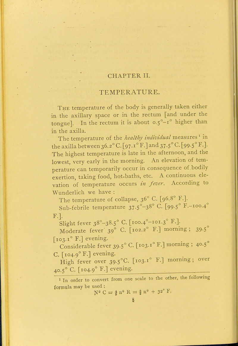 CHAPTER II. TEMPERATURE. The temperature of the body is generally taken either in the axillary space or in the rectum [and under the tongue]. In the rectum it is about 0.5°-!° higher than in the axilla. The temperature of the healthy individual measures ' in the axilla between36.2° C. [97-i° F-] and 37.5° C. [99.5° F.]. The. highest temperature is late in the afternoon, and the lowest, very early in the morning. An elevation of tem- perature can temporarily occur in consequence of bodily exertion, taking food, hot-baths, etc. A continuous ele- vation of temperature occurs in fever. According to Wunderlich we have : The temperature of collapse, 36° C. [96.8° F.]. Sub-febrile temperature 37-5°-38° C. [99.5° F.-ioo.4° F.]. Slight fever 38°-38.s° C. [ioo.4°-ioi.3° F.]. Moderate fever' 39° C. [102.2° F.] morning ; 39.5° [103.1° F.] evening. Considerable fever 39.5° C. [103.1° F.] morning ; 40.5° C. [104.9° F.] evening. High fever over 39.S°C. [103.1° F.] mornmg; over 40.5° C. [104.9° F-] evening. ^ iliT^der to convert from one scale to the other, the folloNving formula may be used : ^ST C = I n R = f n + 32° F,