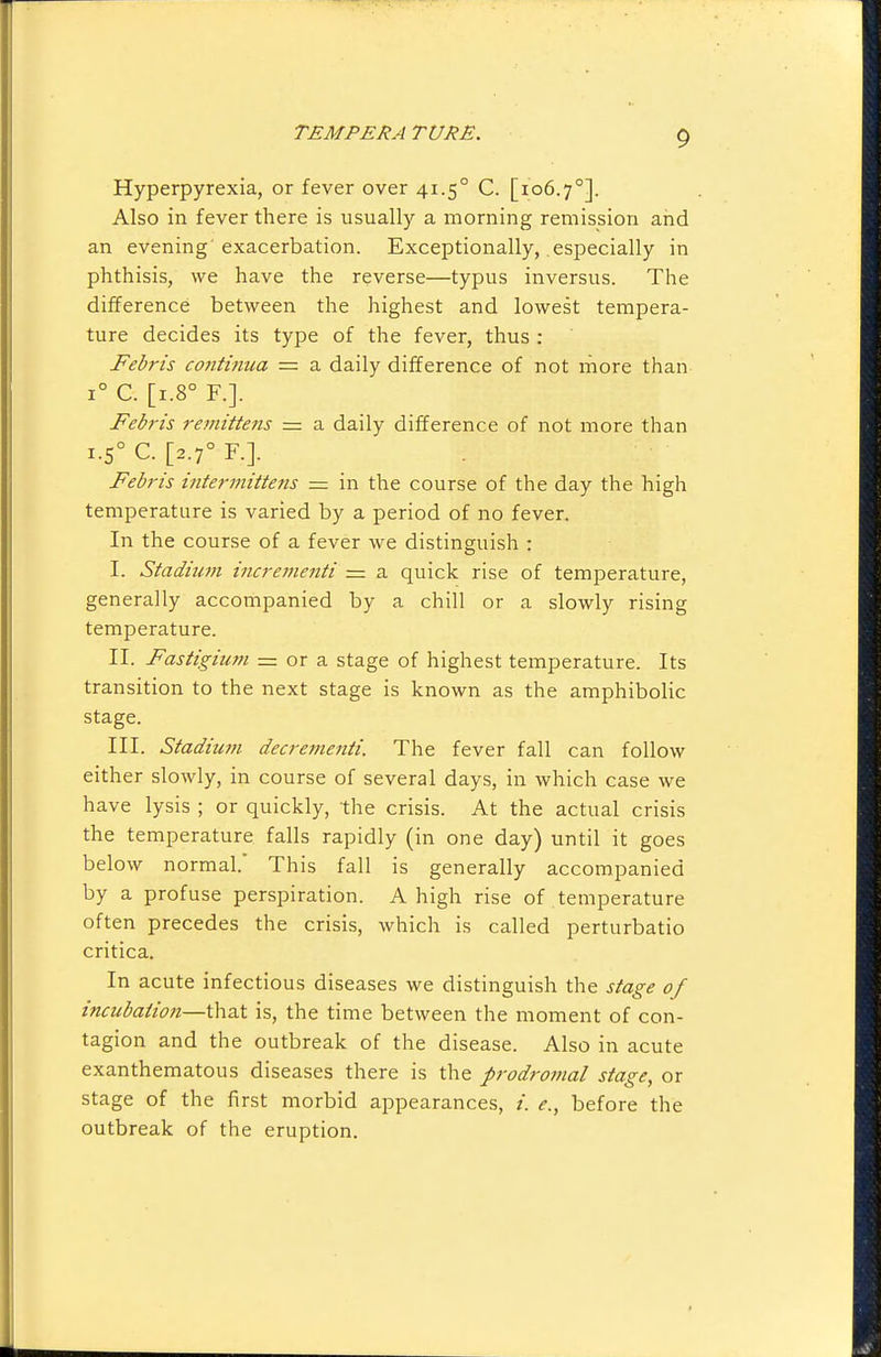 Hyperpyrexia, or fever over 41.5° C. [106.7°]. Also in fever there is usually a morning remission and an evening'exacerbation. Exceptionally, especially in phthisis, we have the reverse—typus inversus. The difference between the highest and lowest tempera- ture decides its type of the fever, thus : Febris continua — a daily difference of not more than 1° C. [1.8° F.]. Febris remittens = a daily difference of not more than 1.5° C. [2.7° F.]. Febris intermittens = in the course of the day the high temperature is varied by a period of no fever. In the course of a fever we distinguish : I. Stadium incrementi = a quick rise of temperature, generally accompanied by a chill or a slowly rising temperature. II. Fastigium = or a stage of highest temperature. Its transition to the next stage is known as the amphibolic stage. III. Stadium decretnenti. The fever fall can follow either slowly, in course of several days, in which case we have lysis ; or quickly, the crisis. At the actual crisis the temperature falls rapidly (in one day) until it goes below normal.' This fall is generally accompanied by a profuse perspiration. A high rise of temperature often precedes the crisis, which is called perturbatio critica. In acute infectious diseases we distinguish the stage of incubation—that is, the time between the moment of con- tagion and the outbreak of the disease. Also in acute exanthematous diseases there is the prodromal stage, or stage of the first morbid appearances, /. e., before the outbreak of the eruption.