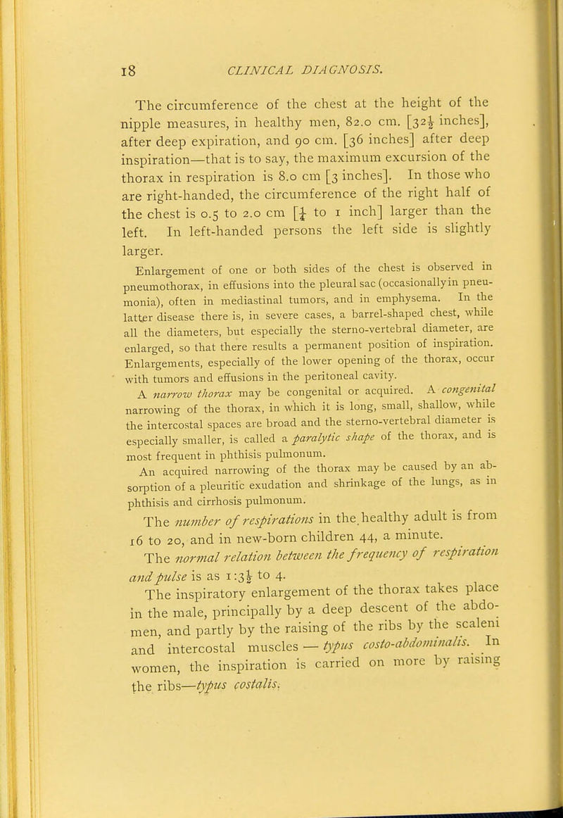 The circumference of the chest at the height of the nipple measures, in healthy men, 82.0 cm. [32^ inches], after deep expiration, and 90 cm. [36 inches] after deep inspiration—that is to say, the maximum excursion of the thorax in respiration is 8.0 cm [3 inches]. In those who are right-handed, the circumference of the right half of the chest is 0.5 to 2.0 cm to i inch] larger than the left. In left-handed persons the left side is slightly larger. Enlargement of one or both sides of the chest is observed in pneumothorax, in effusions into the pleural sac (occasionallyin pneu- monia), often in mediastinal tumors, and in emphysema. In the latter disease there is, in severe cases, a barrel-shaped chest, while all the diameters, but especially the sterno-vertebral diameter, are enlarged, so that there results a permanent position of inspiration. Enlargements, especially of the lower opening of the thorax, occur with tumors and effusions in the peritoneal cavity. A narrow thorax may be congenital or acquired. A congenital narrowing of the thorax, in which it is long, small, shallow, while the intercostal spaces are broad and the sterno-vertebral diameter is especially smaller, is called a paralytic shape of the thorax, and is most frequent in phthisis pulmonum. An acquired narrowing of the thorax may be caused by an ab- sorption of a pleuritic exudation and shrinkage of the lungs, as in phthisis and cirrhosis pulmonum. The number of respirations in the. healthy adult is from x6 to 20, and in new-born children 44, a minute. The normal relation between the frequency of respiration and pulse is as i:3|- to 4. The inspiratory enlargement of the thorax takes place in the male, principally by a deep descent of the abdo- men, and partly by the raising of the ribs by the scaleni and intercostal muscles —/j^/^^ costo-abdominalts. In women, the inspiration is carried on more by raismg the ribs—typus costalis.