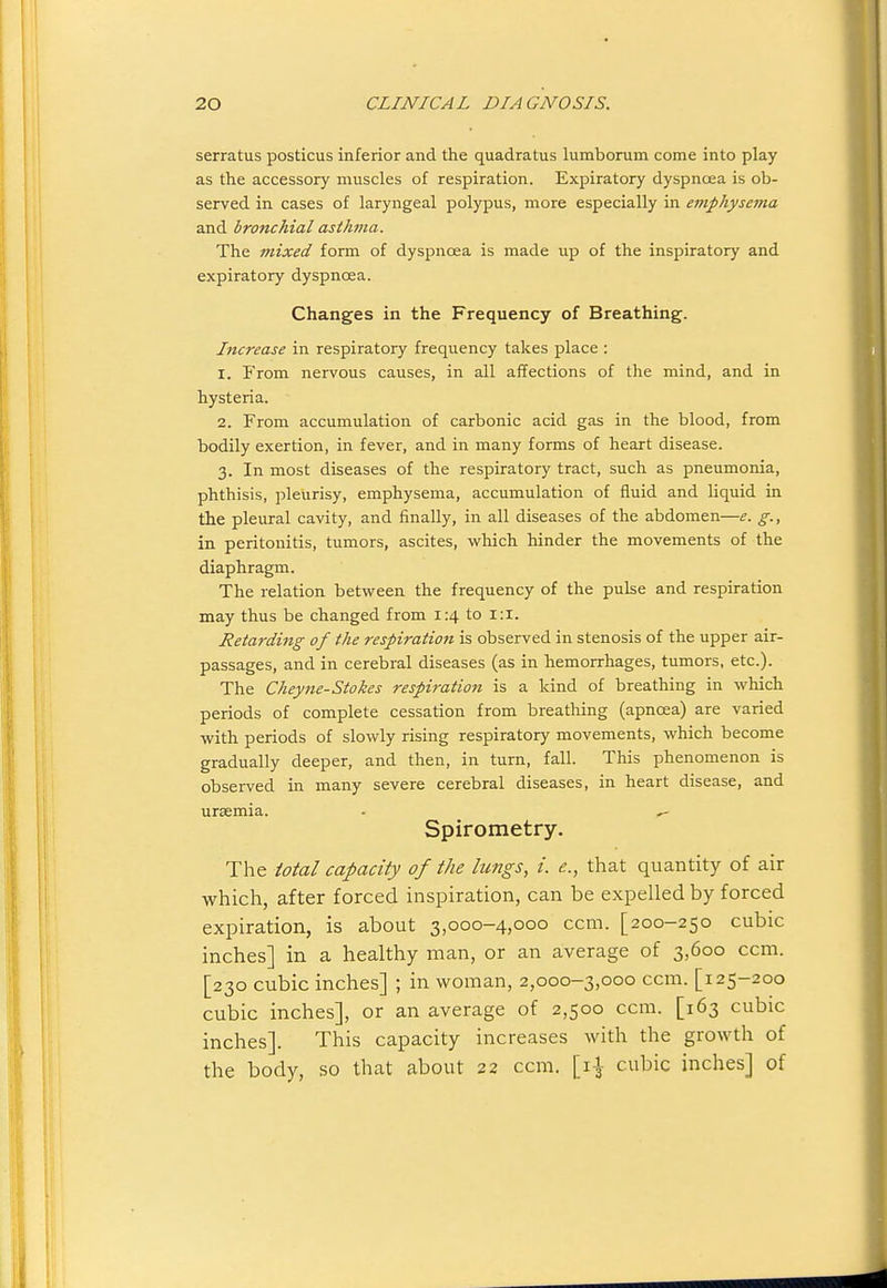 serratus posticus inferior and the quadratus lumborum come into play as the accessory muscles of respiration. Expiratory dyspnoea is ob- served in cases of laryngeal polypus, more especially in eviphysema and bronchial asikma. The mixed form of dyspnoea is made up of the inspiratory and expiratory dyspnoea. Changes in the Frequency of Breathing. Increase in respiratory frequency takes place : 1. From nervous causes, in all affections of the mind, and in hysteria. 2. From accumulation of carbonic acid gas in the blood, from bodily exertion, in fever, and in many forms of heart disease. 3. In most diseases of the respiratory tract, such as pneumonia, phthisis, pleurisy, emphysema, accumulation of fluid and liquid in the pleural cavity, and finally, in all diseases of the abdomen—e. g., in peritonitis, tumors, ascites, which hinder the movements of the diaphragm. The relation between the frequency of the pulse and respiration may thus be changed from 1:4 to 1:1. Retarding 0f the respiration is observed in stenosis of the upper air- passages, and in cerebral diseases (as in hemorrhages, tumors, etc.). The Cheyne-Stokes respiration is a kind of breathing in which periods of complete cessation from breathing (apnosa) are varied with periods of slowly rising respiratory movements, which become gradually deeper, and then, in turn, fall. This phenomenon is observed in many severe cerebral diseases, in heart disease, and uraemia. - ^ Spirometry. The total capacity of the lungs, i. e., that quantity of air which, after forced inspiration, can be expelled by forced expiration, is about 3,000-4,000 ccm. [200-250 cubic inches] in a healthy man, or an average of 3,600 ccm. [230 cubic inches] ; in woman, 2,000-3,000 ccm. [125-200 cubic inches], or an average of 2,500 ccm. [163 cubic inches]. This capacity increases with the growth of the body, so that about 22 ccm. [i-J- cubic inches] of