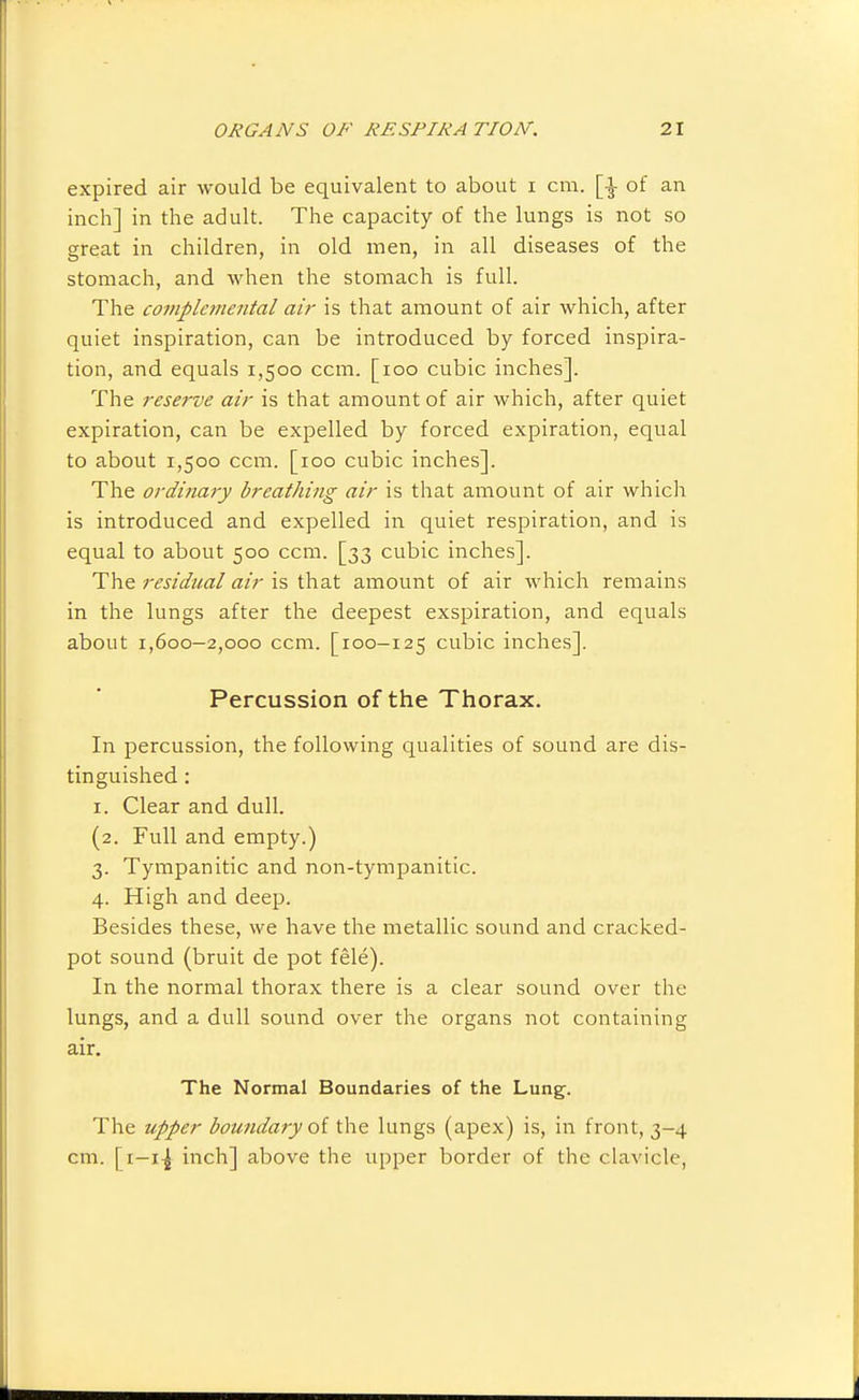 expired air would be equivalent to about i cm. [-i- of an inch] in the adult. The capacity of the lungs is not so great in children, in old men, in all diseases of the stomach, and when the stomach is full. The complei7tental air is that amount of air which, after quiet inspiration, can be introduced by forced inspira- tion, and equals 1,500 ccm. [100 cubic inches]. The reserve air is that amount of air which, after quiet expiration, can be expelled by forced expiration, equal to about 1,500 ccm. [100 cubic inches]. The ordinary breathing air is that amount of air which is introduced and expelled in quiet respiration, and is equal to about 500 ccm. [33 cubic inches]. The residual air is that amount of air which remains in the lungs after the deepest exspiration, and equals about 1,600-2,000 ccm. [100-125 cubic inches]. Percussion of the Thorax. In percussion, the following qualities of sound are dis- tinguished : I. Clear and dull. (2. Full and empty.) 3. Tympanitic and non-tympanitic. 4. High and deep. Besides these, we have the metallic sound and cracked- pot sound (bruit de pot fele). In the normal thorax there is a clear sound over the lungs, and a dull sound over the organs not containing air. The Normal Boundaries of the Lung. The upper boundary oi the lungs (apex) is, in front, 3-4 cm. [i—14 inch] above the upper border of the clavicle,