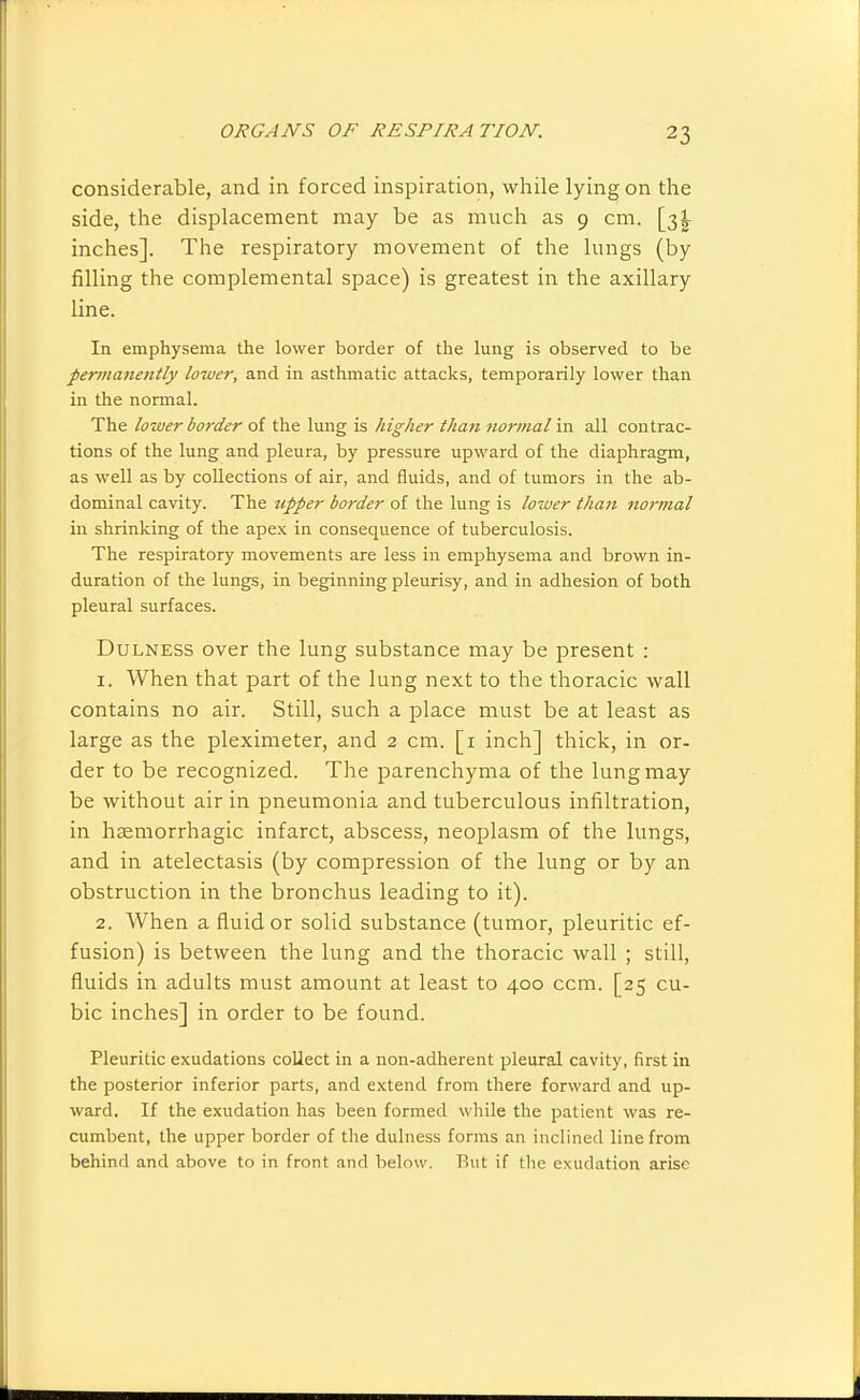 considerable, and in forced inspiration, while lying on the side, the displacement may be as much as 9 cm. inches]. The respiratory movement of the lungs (by filling the complemental space) is greatest in the axillary line. In emphysema the lower border of the lung is observed to be permanently lower, and in asthmatic attacks, temporarily lower than in the normal. The lower border of the lung is higher than normal in all contrac- tions of the lung and pleura, by pressure upward of the diaphragm, as well as by collections of air, and fluids, and of tumors in the ab- dominal cavity. The tipper border of the lung is lower than normal in shrinking of the apex in consequence of tuberculosis. The respiratory movements are less in emphysema and brown in- duration of the lungs, in beginning pleurisy, and in adhesion of both pleural surfaces. DuLNESS over the lung substance may be present : 1. When that part of the lung next to the thoracic wall contains no air. Still, such a place must be at least as large as the pleximeter, and 2 cm. [i inch] thick, in or- der to be recognized. The parenchyma of the lung may be without air in pneumonia and tuberculous infiltration, in haemorrhagic infarct, abscess, neoplasm of the lungs, and in atelectasis (by compression of the lung or by an obstruction in the bronchus leading to it). 2. When a fluid or solid substance (tumor, pleuritic ef- fusion) is between the lung and the thoracic wall ; still, fluids in adults must amount at least to 400 ccm. [25 cu- bic inches] in order to be found. Pleuritic exudations collect in a non-adherent pleural cavity, first in the posterior inferior parts, and extend from there forward and up- ward. If the exudation has been formed while the patient was re- cumbent, the upper border of the dulness forms an inclined line from behind and above to in front and below. But if tlie exudation arise