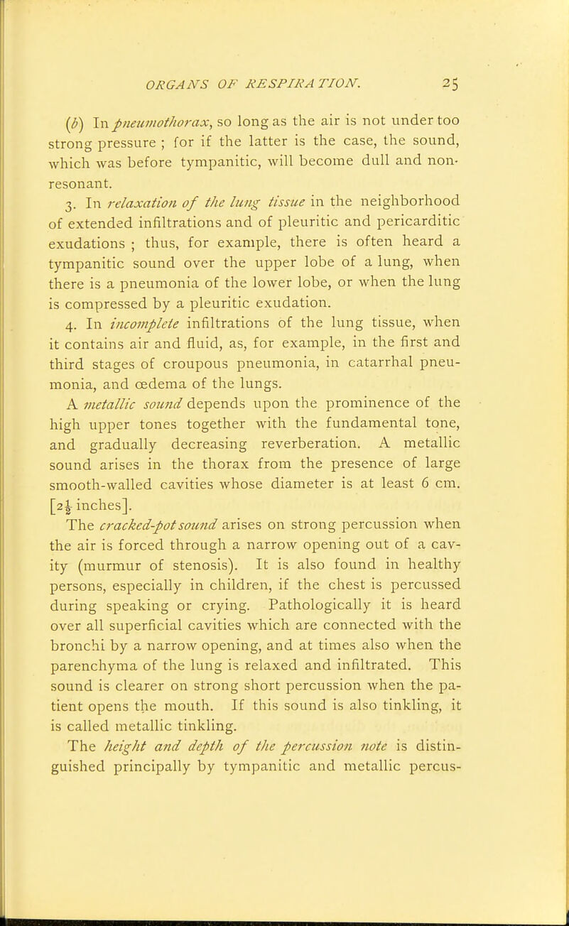 {b) In pneumothorax, so long as the air is not under too strong pressure ; for if the latter is the case, the sound, which was before tympanitic, will become dull and non- resonant. 3. In relaxation of the lung tissue in the neighborhood of extended infiltrations and of pleuritic and pericarditic exudations ; thus, for example, there is often heard a tympanitic sound over the upper lobe of a lung, when there is a pneumonia of the lower lobe, or when the lung is compressed by a pleuritic exudation. 4. In incomplete infiltrations of the lung tissue, when it contains air and fluid, as, for example, in the first and third stages of croupous pneumonia, in catarrhal pneu- monia, and oedema of the lungs. A metallic somid depends upon the prominence of the high upper tones together with the fundamental tone, and gradually decreasing reverberation. A metallic sound arises in the thorax from the presence of large smooth-walled cavities whose diameter is at least 6 cm. [2I inches]. The crackedpotsoiind arises on strong percussion when the air is forced through a narrow opening out of a cav- ity (murmur of stenosis). It is also found in healthy persons, especially in children, if the chest is percussed during speaking or crying. Pathologically it is heard over all superficial cavities which are connected with the bronchi by a narrow opening, and at times also when the parenchyma of the lung is relaxed and infiltrated. This sound is clearer on strong short percussion when the pa- tient opens the mouth. If this sound is also tinkling, it is called metallic tinkling. The height and depth of the percussion note is distin- guished principally by tympanitic and metallic percus-