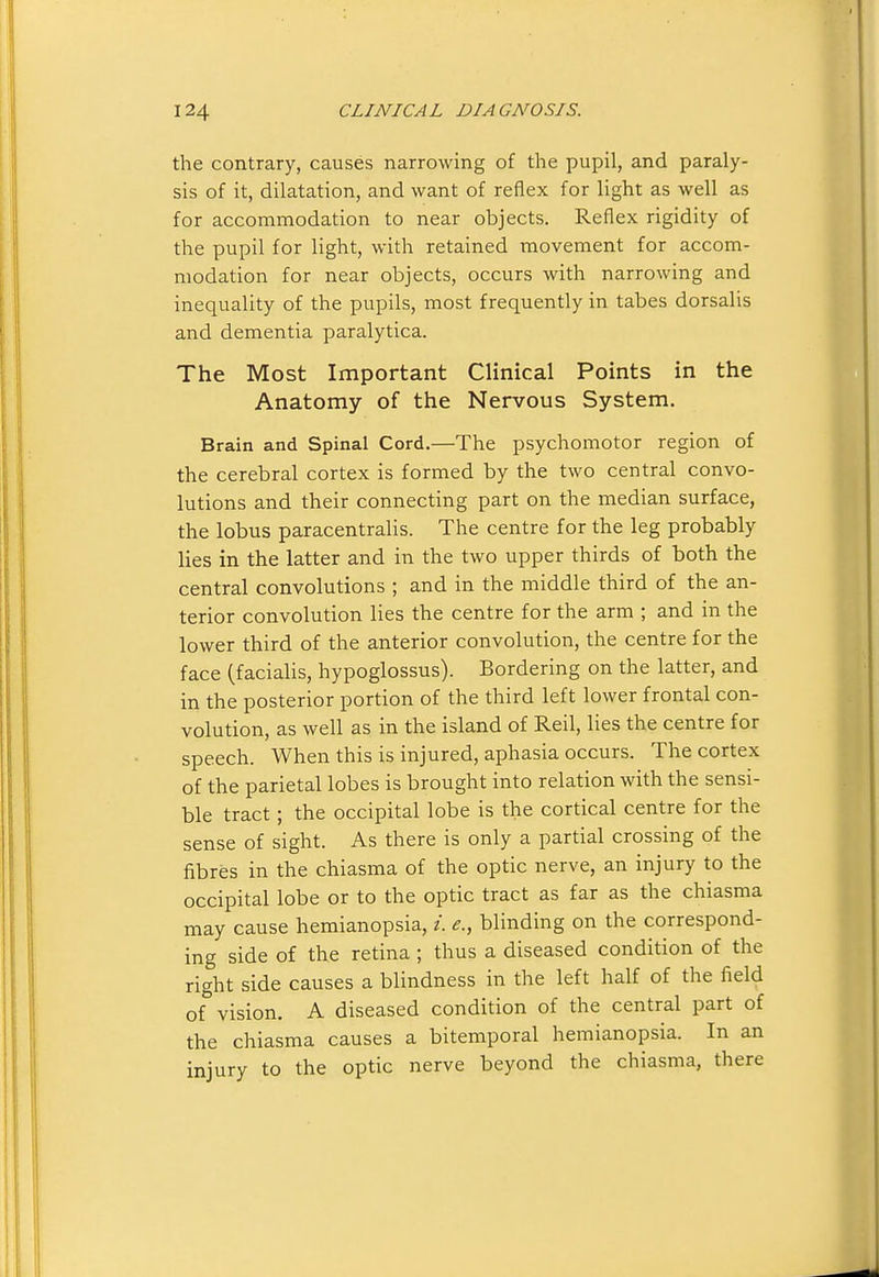 the contrary, causes narrowing of the pupil, and paraly- sis of it, dilatation, and want of reflex for light as well as for accommodation to near objects. Reflex rigidity of the pupil for light, with retained movement for accom- modation for near objects, occurs with narrowing and inequality of the pupils, most frequently in tabes dorsalis and dementia paralytica. The Most Important Clinical Points in the Anatomy of the Nervous System. Brain and Spinal Cord.—The psychomotor region of the cerebral cortex is formed by the two central convo- lutions and their connecting part on the median surface, the lobus paracentralis. The centre for the leg probably lies in the latter and in the two upper thirds of both the central convolutions ; and in the middle third of the an- terior convolution lies the centre for the arm ; and in the lower third of the anterior convolution, the centre for the face (facialis, hypoglossus). Bordering on the latter, and in the posterior portion of the third left lower frontal con- volution, as well as in the island of Reil, lies the centre for speech. When this is injured, aphasia occurs. The cortex of the parietal lobes is brought into relation with the sensi- ble tract; the occipital lobe is the cortical centre for the sense of sight. As there is only a partial crossing of the fibres in the chiasma of the optic nerve, an injury to the occipital lobe or to the optic tract as far as the chiasma may cause hemianopsia, /. e., blinding on the correspond- ing side of the retina ; thus a diseased condition of the right side causes a blindness in the left half of the field of vision. A diseased condition of the central part of the chiasma causes a bitemporal hemianopsia. In an injury to the optic nerve beyond the chiasma, there