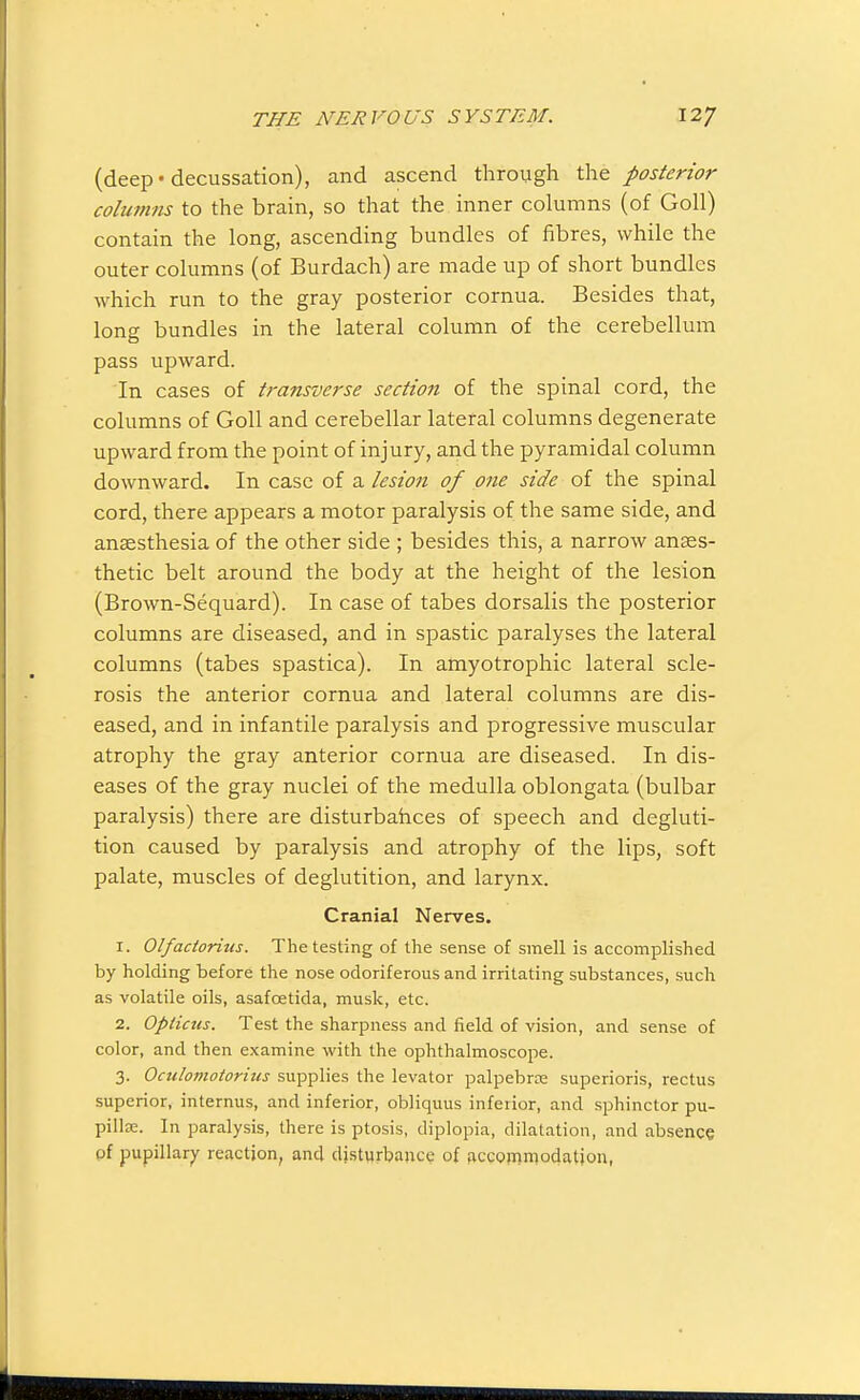 (deep* decussation), and ascend through the posterior columns to the brain, so that the inner columns (of Goll) contain the long, ascending bundles of fibres, while the outer columns (of Burdach) are made up of short bundles which run to the gray posterior cornua. Besides that, long bundles in the lateral column of the cerebellum pass upward. In cases of transverse section of the spinal cord, the columns of Goll and cerebellar lateral columns degenerate upward from the point of injury, and the pyramidal column downward. In case of a lesion of one side of the spinal cord, there appears a motor paralysis of the same side, and anaesthesia of the other side ; besides this, a narrow anaes- thetic belt around the body at the height of the lesion (Brown-Sequard). In case of tabes dorsalis the posterior columns are diseased, and in spastic paralyses the lateral columns (tabes spastica). In amyotrophic lateral scle- rosis the anterior cornua and lateral columns are dis- eased, and in infantile paralysis and progressive muscular atrophy the gray anterior cornua are diseased. In dis- eases of the gray nuclei of the medulla oblongata (bulbar paralysis) there are disturbahces of speech and degluti- tion caused by paralysis and atrophy of the lips, soft palate, muscles of deglutition, and larynx. Cranial Nerves. 1. Olfaciorius. The testing of the sense of smell is accomplished by holding before the nose odoriferous and irritating substances, such as volatile oils, asafoetida, musk, etc. 2. Opticus. Test the sharpness and field of vision, and sense of color, and then examine with the ophthalmoscope. 3. Octcloviotorius supplies the levator palpebroe superioris, rectus superior, internus, and inferior, obliquus inferior, and sphincter pu- pillse. In paralysis, there is ptosis, diplopia, dilatation, and absence of pupillary reaction, and disturbance of ficcommodation,