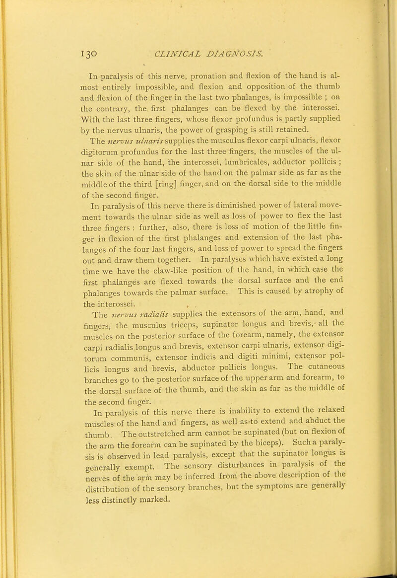 In paralysis of this nerve, pronation and flexion of the hand is al- most entirely impossible, and flexion and opposition of the thumb and flexion of the finger in the last two phalanges, is impossible ; on the contrary, the. first phalanges can be flexed by the interossei. With the last three fingers, whose flexor profundus is partly supplied by the nervus ulnaris, the power of grasping is still retained. The nenms tdnaris supplies the musculus flexor carpi ulnaris, flexor digilorum profundus for the last three fingers, the muscles of the ul- nar side of the hand, 'the interossei, lumbricales, adductor pollicis ; the skin of the ulnar side of the hand on the palmar side as far as the middle of the third [ring] finger, and on the dorsal side to the middle of the second finger. In paralysis of this nerve there is diminished power of lateral move- ment towards the ulnar side as well as loss of power to flex the last three fingers : further, also, there is loss of motion of the little fin- ger in flexion of the first phalanges and e.xtension of the last pha- langes of the four last fingers, and loss of power to spread the fingers out and draw them together. In paralyses which have existed a long time we have the claw-like position of the hand, in which case the first phalanges are flexed towards the dorsal surface and the end phalanges towards the palmar surface. This is caused by atrophy of the interossei. , . The nerviis radialis supplies the extensors of the arm, hand, and fingers, the musculus triceps, supinator longiis and brevis,-all the muscles on the posterior surface of the forearm, namely, the extensor carpi radialis longus and brevis, extensor carpi ulnaris, extensor digi- torum communis, extensor indicis and digiti minimi, extensor pol- licis longus and brevis, abductor pollicis longus. The cutaneous branches go to the posterior surface of the upper arm and forearm, to the dorsal surface of the thumb, and the skin as far as the middle of the second finger. In paralysis of this nerve there is inability to extend the relaxed muscles of the hand and fingers, as well as-to extend and abduct the thumb. The outstretched arm cannot be supinated (but on flexion of the arm the forearm can be supinated by the biceps). Such a paraly- sis is observed in lead paralysis, except that the supinator longus is generally exempt. The sensory disturbances in paralysis of the nen'es of the arm may be inferred from the above description of the distribution of the sensory branches, but the symptoms are generally less distinctly marked.
