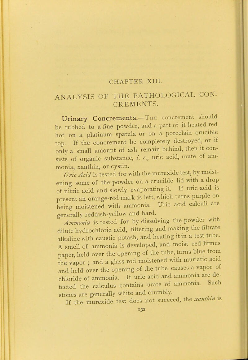 ANALYSIS OF THE PATHOLOGICAL CON- CREMENTS. Urinary Concrements.—The concrement should be rubbed to a fine powder, and a part of it heated red hot on a platinum spatula or on a porcelain crucible top. If the concrement be completely destroyed, or if only a small amount of ash remain behind, then it con- sists of organic substance, /. e., uric acid, urate of am- monia, xanthin, or cystin. Uric Add is tested for with the murexide test, by moist- ening some of the powder on a crucible lid with a drop of nitric acid and slowly evaporating it. If uric acid is present an orange-red mark is left, which turns purple on being moistened with ammonia. Uric acid calculi are generally reddish-yellow and hard. Ammonia is tested for by dissolving the powder with dilute hvdrochloric acid, filtering and making the filtrate alkaline with caustic potash, and heating it in a test tube. A smell of ammonia is developed, and moist red litmus paper, held over the opening of the tube, turns blue from the vapor ; and a glass rod moistened with muriatic acid and held over the opening of the tube causes a vapor of chloride of ammonia. If uric acid and ammonia are de- tected the calculus contains urate of ammonia. Such stones are generally white and crumbly. If the murexide test does not succeed, the xanthtn is