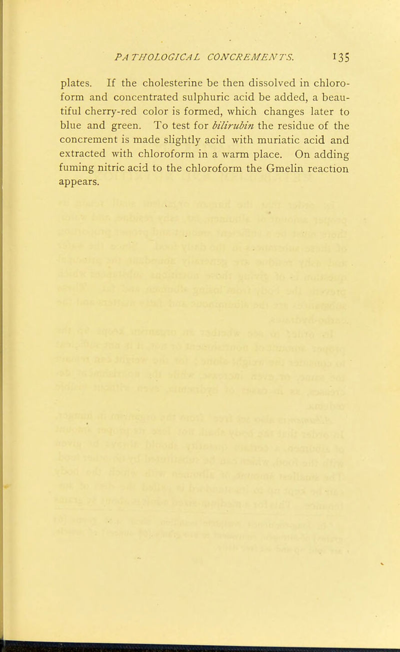 plates. If the cholesterine be then dissolved in chloro- form and concentrated sulphuric acid be added, a beau- tiful cherry-red color is formed, which changes later to blue and green. To test for bilirubifi the residue of the concrement is made slightly acid with muriatic acid and extracted with chloroform in a warm place. On adding fuming nitric acid to the chloroform the Gmelin reaction appears.