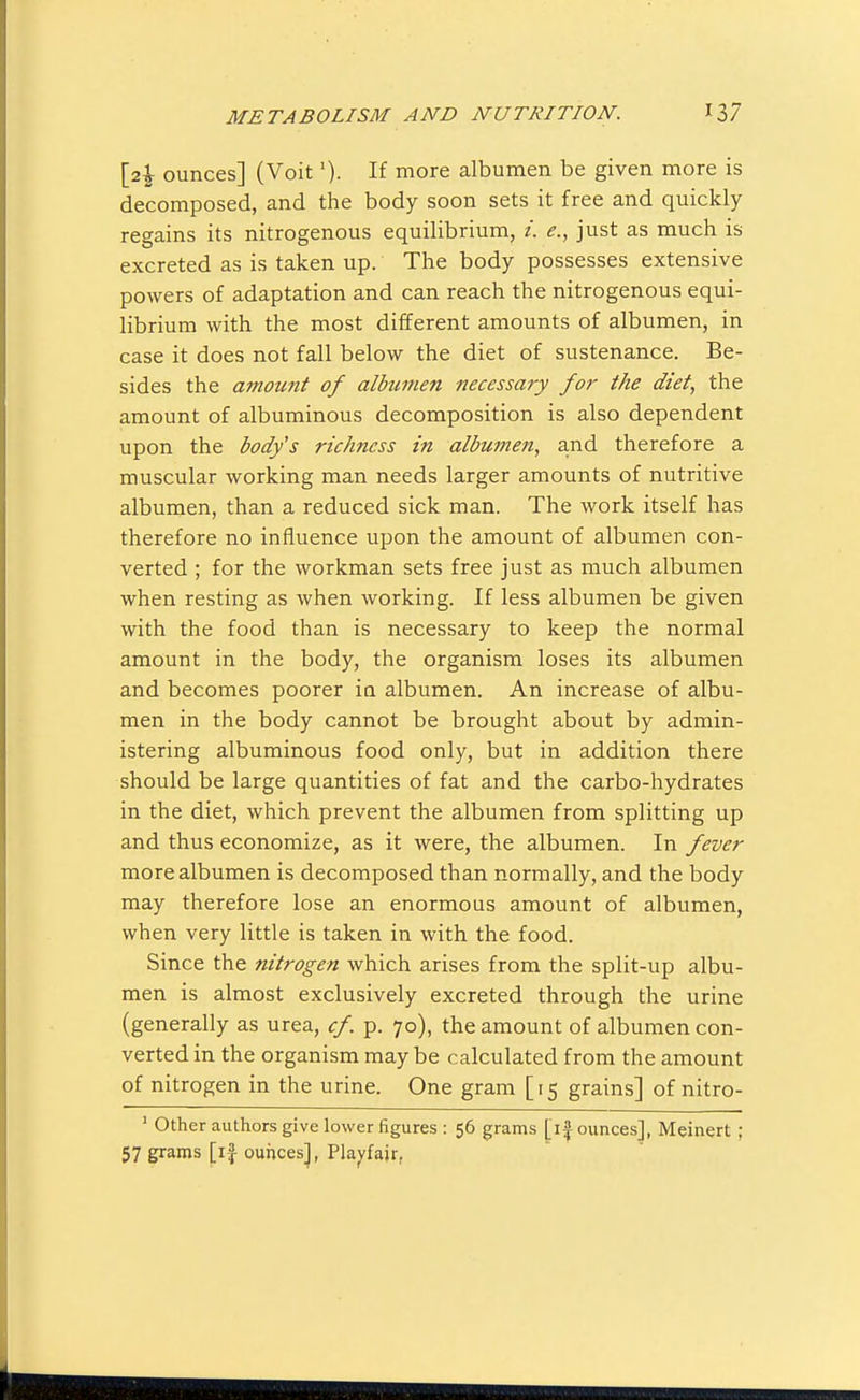 [2^ ounces] (Voit'). If more albumen be given more is decomposed, and the body soon sets it free and quickly regains its nitrogenous equilibrium, /. <?., just as much is excreted as is taken up. The body possesses extensive powers of adaptation and can reach the nitrogenous equi- librium with the most different amounts of albumen, in case it does not fall below the diet of sustenance. Be- sides the amoimt of albumen necessary for the diet, the amount of albuminous decomposition is also dependent upon the body's richness in albumen, and therefore a muscular working man needs larger amounts of nutritive albumen, than a reduced sick man. The work itself has therefore no influence upon the amount of albumen con- verted ; for the workman sets free just as much albumen when resting as when working. If less albumen be given with the food than is necessary to keep the normal amount in the body, the organism loses its albumen and becomes poorer ia albumen. An increase of albu- men in the body cannot be brought about by admin- istering albuminous food only, but in addition there should be large quantities of fat and the carbo-hydrates in the diet, which prevent the albumen from splitting up and thus economize, as it were, the albumen. In fever more albumen is decomposed than normally, and the body may therefore lose an enormous amount of albumen, when very little is taken in with the food. Since the nitrogen which arises from the split-up albu- men is almost exclusively excreted through the urine (generally as urea, cf. p. 70), the amount of albumen con- verted in the organism may be calculated from the amount of nitrogen in the urine. One gram [15 grains] of nitro- ' Other authors give lower figures : 56 grams [i| ounces], Meinert ; 57 grams [if ounces^, Pla^fair,