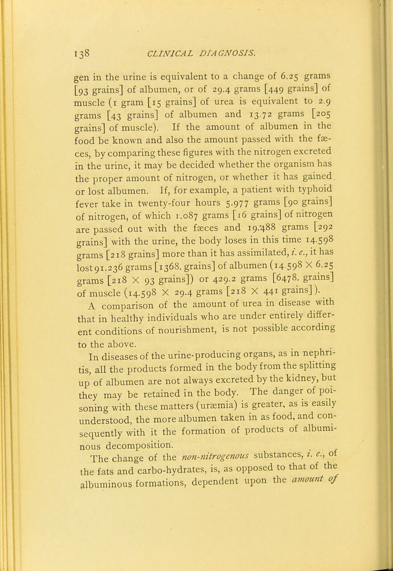 gen in the urine is equivalent to a change of 6.25 grams [93 grains] of albumen, or of 29.4 grams [449 grains] of muscle (i gram [15 grains] of urea is equivalent to 2.9 grams [43 grains] of albumen and 13.72 grams [205 grains] of muscle). If the amount of albumen in the food be known and also the amount passed with the fae- ces, by comparing these figures with the nitrogen excreted in the urine, it may be decided whether the organism has the proper amount of nitrogen, or whether it has gained or lost albumen. If, for example, a patient with typhoid fever take in twenty-four hours 5.977 grams [90 grains] of nitrogen, of which 1.087 grams [16 grains] of nitrogen are passed out with the faeces and 19.488 grams [292 grains] with the urine, the body loses in this time 14-598 grams [218 grains] more than it has assimilated, /. e., it has lost9i.236 grams [1368. grains] of albumen (14 S98 X 6.25 grams [218 X 93 grains]) or 429.2 grams [6478. grains] of muscle (14.598 X 29.4 grams [218 X 441 grains]). A comparison of the amount of urea in disease with that in healthy individuals who are under entirely differ- ent conditions of nourishment, is not possible according to the above. In diseases of the urine-producing organs, as in nephri- tis, all the products formed in the body from the splitting up of albumen are not always excreted by the kidney, but they may be retained in the body. The danger of poi- soning with these matters (uraemia) is greater, as is easily understood, the more albumen taken in as food, and con- sequently with it the formation of products of albumi- nous decomposition. The change of the non-nitrogenous substances, /. c, of the fats and carbo-hydrates, is, as opposed to that of the albuminous formations, dependent upon the amount of