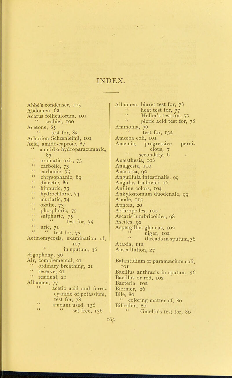 INDEX. Abbe's condenser, 105 Abdomen, 62 Acaras folliculorum, lOi  scabiei, 100 Acetone, 85  test for, 85 Achorion Schoenleinii, loi Acid, amido-caproic, 87  a m i d o-hydroparacumaric, aromatic oxi-, 73 carbolic, 73 carbonic, 75 chrysophanic, 89 diacetic, 86 hippuric, 73 hydrochloric, 74 muriatic, 74 oxalic, 73 phosphoric, 75 sulphuric, 75 '' test for, 75 uric, 71  test for, 73 Actinomycosis, examination of, 107  in sputum, 36 vEgophony, 30 Air, complemental, 21  ordinary breathing, 21  reserve, 21  residual, 21 Albumen, 77  acetic acid and ferro- cyanide of potassium, test for, 78  amount used, 136   set free, 136 Albumen, biuret test for, 78  heat test for, 77  Heller's test for, 77  picric acid test for, 78 Ammonia, 76  test for, 132 Amoeba coli, loi Anaemia, progressive perni- cious, 7  secondary, 6 Ansesthesia, loS Analgesia, 110 Anasarca, 92 Anguillula intestinalis, 99 Angulus Ludovici, 16 Aniline colors, 104 Ankylostomum duodenale, 99 Anode, 115 Apnoea, 20 Arthropodes, 100 Ascaris lumbricoides, 98 Ascites, 92 Aspergillus glaucus, 102  niger, 102 '' threads in sputum, 36 Ataxia, 112 Auscultation, 27 Balantidium or paramzecium coli, lor Bacillus antliracis in sputum, 36 Bacillus or rod, 102 Bacteria, 102 Biermer, 26 Bile, 80  coloring matter of, 80 Bilirubin, 80  Gmelin's test for, 80