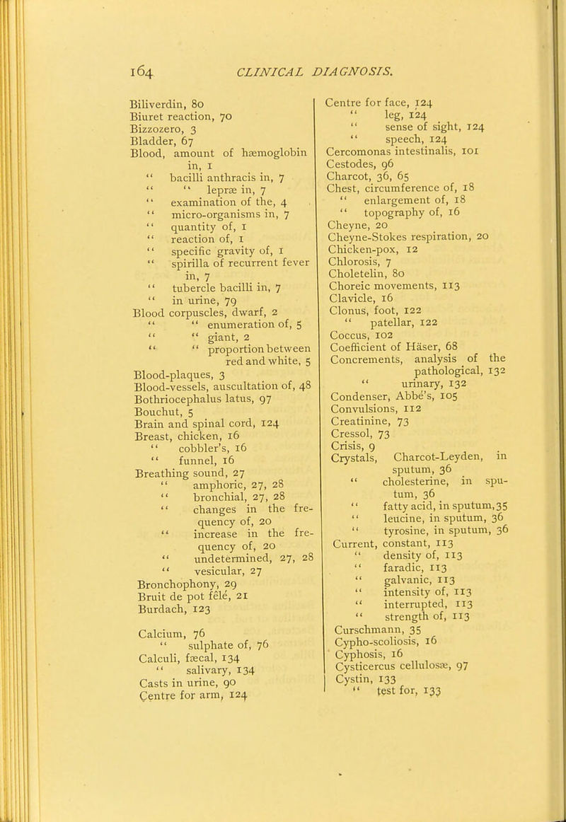 Biliverdin, 80 Biuret reaction, 70 Bizzozero, 3 Bladder, 67 Blood, amount of haemoglobin in, I  bacilli anthracis in, 7   leprse in, 7  examination of the, 4  micro-organisms in, 7  quantity of, I  reaction of, i  specific gravity of, I  spirilla of recurrent fever in, 7 '' tubercle bacilli in, 7  in urine, 79 Blood corpuscles, dwarf, 2   enumeration of, 5   giant, 2   proportion between red and white, 5 Blood-plaques, 3 Blood-vessels, auscultation of, 48 Bothriocephalus latus, 97 Bouchut, 5 Brain and spinal cord, 124 Breast, chicken, 16  cobbler's, 16  funnel, 16 Breathing sound, 27  amphoric, 27, 28  bronchial, 27, 28  changes in the fre- quency of, 20  increase in the fre- quency of, 20  undetermined, 27, 28  vesicular, 27 Bronchophony, 29 Bruit de pot fele, 21 Burdach, 123 Calcium, 76  sulphate of, 76 Calculi, fcecal, 134  salivary, 134 Casts in urine, go Centre for arm, 124 Centre for face, 124 leg, 124  sense of sight, 124  speech, 124 Cercomonas intestinalis, loi Cestodes, 96 Charcot, 36, 65 Chest, circumference of, 18  enlargement of, 18  topography of, 16 Cheyne, 20 Cheyne-Stokes respiration, 20 Chicken-pox, 12 Chlorosis, 7 Choletelin, 80 Choreic movements, 113 Clavicle, 16 Clonus, foot, 122  patellar, 122 Coccus, 102 Coefficient of Haser, 68 Concrements, analysis of the pathological, 132  urinary, 132 Condenser, Abbe's, 105 Convulsions, 112 Creatinine, 73 Cressol, 73 Crisis, 9 Crystals, Charcot-Leyden, in sputum, 36  cholesterine, in spu- tum, 36  fatty acid, in sputum,35  leucine, in sputum, 36  tyrosine, in sputum, 36 Current, constant, 113  density of, 113  faradic, 113  galvanic, 113  intensity of, 113  interrupted, 113  strength of, 113 Curschmann, 35 Cypho-scoliosis, 16 Cjrphosis, 16 Cysticercus cellulosae, 97 I Cystin, 133 ' test for, 133