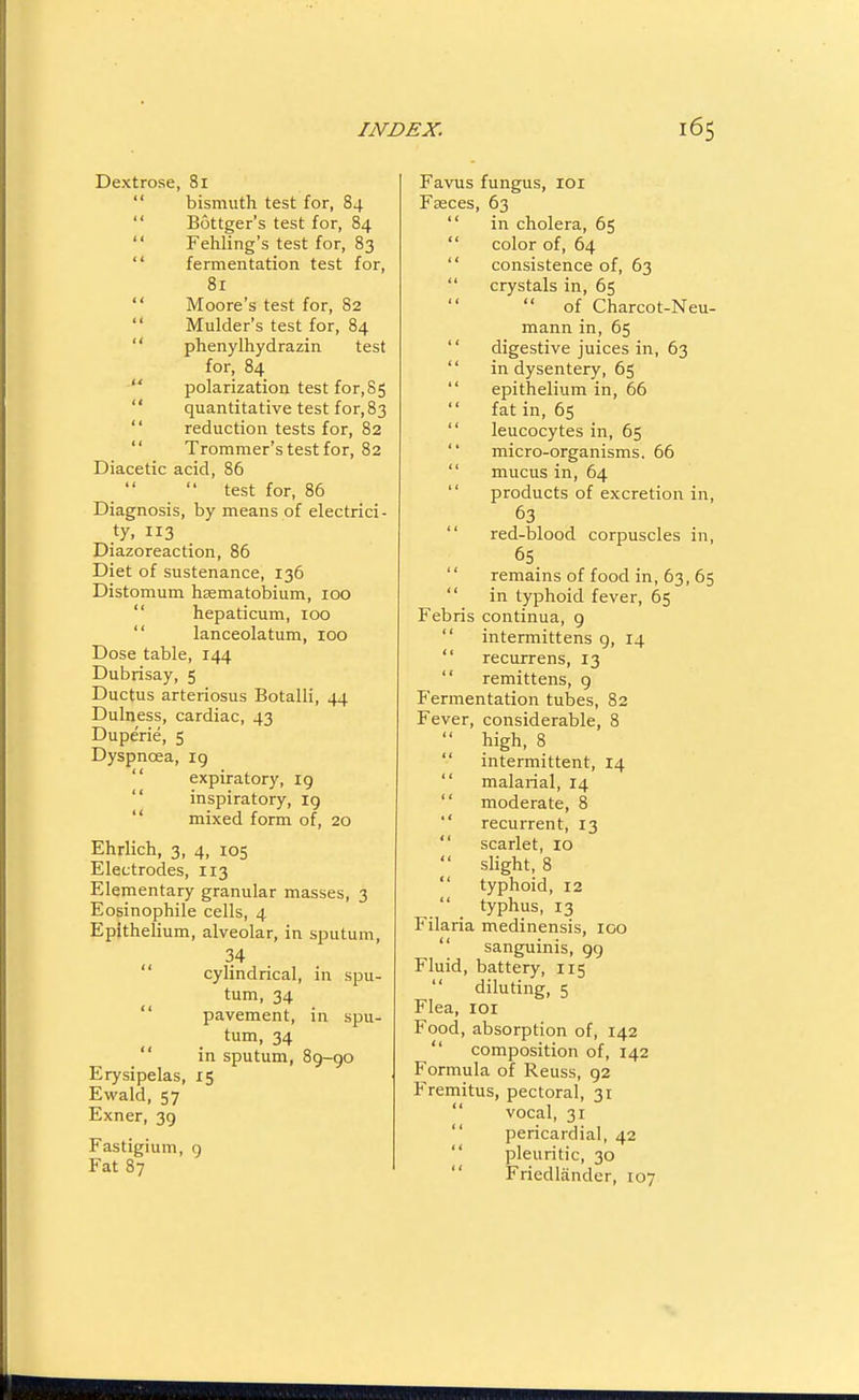 Dextrose, 81 bismuth test for, 84 Bottger's test for, 84 Fehling's test for, 83 fermentation test for, 81 Moore's test for, 82 Mulder's test for, 84 phenylhydrazin test for, 84 polarization test for,85 quantitative test for, 83 reduction tests for, 82 Trommer's test for, 82 Diacetic acid, 86  test for, 86 Diagnosis, by means of electrici- .ty. 3 Diazoreaction, 86 Diet of sustenance, 136 Distomum hsematobium, 100  hepaticum, 100  lanceolatum, 100 Dose table, 144 Dubrisay, 5 Ductus arteriosus Botalli, 44 Dulness, cardiac, 43 Duperie, 5 Dyspnoea, ig  expiratory, ig  inspiratory, ig  mixed form of, 20 Ehrlich, 3, 4, 105 Electrodes, 113 Elementary granular masses, 3 Eosinophile cells, 4 Epithelium, alveolar, in sputum, 34  cylindrical, in spu- tum, 34  pavement, in spu- tum, 34  in sputum, 89-go Erysipelas, 15 Ewald, 57 Exner, 39 Fastigium, g Fat 87 Favus fungus, loi Fasces, 63  in cholera, 65  color of, 64  consistence of, 63  crystals in, 65 of Charcot-Neu- mann in, 65  digestive juices in, 63  in dysentery, 65  epithelium in, 66 fat in, 65  leucocytes in, 65  micro-organisms. 66  mucus in, 64  products of excretion in, 63  red-blood corpuscles in, 65  remains of food in, 63, 65  in typhoid fever, 65 Febris continua, 9  intermittens g, 14  recurrens, 13  remittens, 9 Fermentation tubes, 82 Fever, considerable, 8  high, 8  intermittent, 14  malarial, 14  moderate, 8  recurrent, 13  scarlet, 10  slight, 8  typhoid, 12  typhus, 13 Filaria medinensis, ico  sanguinis, gg Fluid, battery, 115  diluting, 5 Flea, loi Food, absorption of, 142  composition of, 142 Formula of Reuss, g2 Fremitus, pectoral, 31  vocal, 31  pericardial, 42  pleuritic, 30  Friedlander, 107