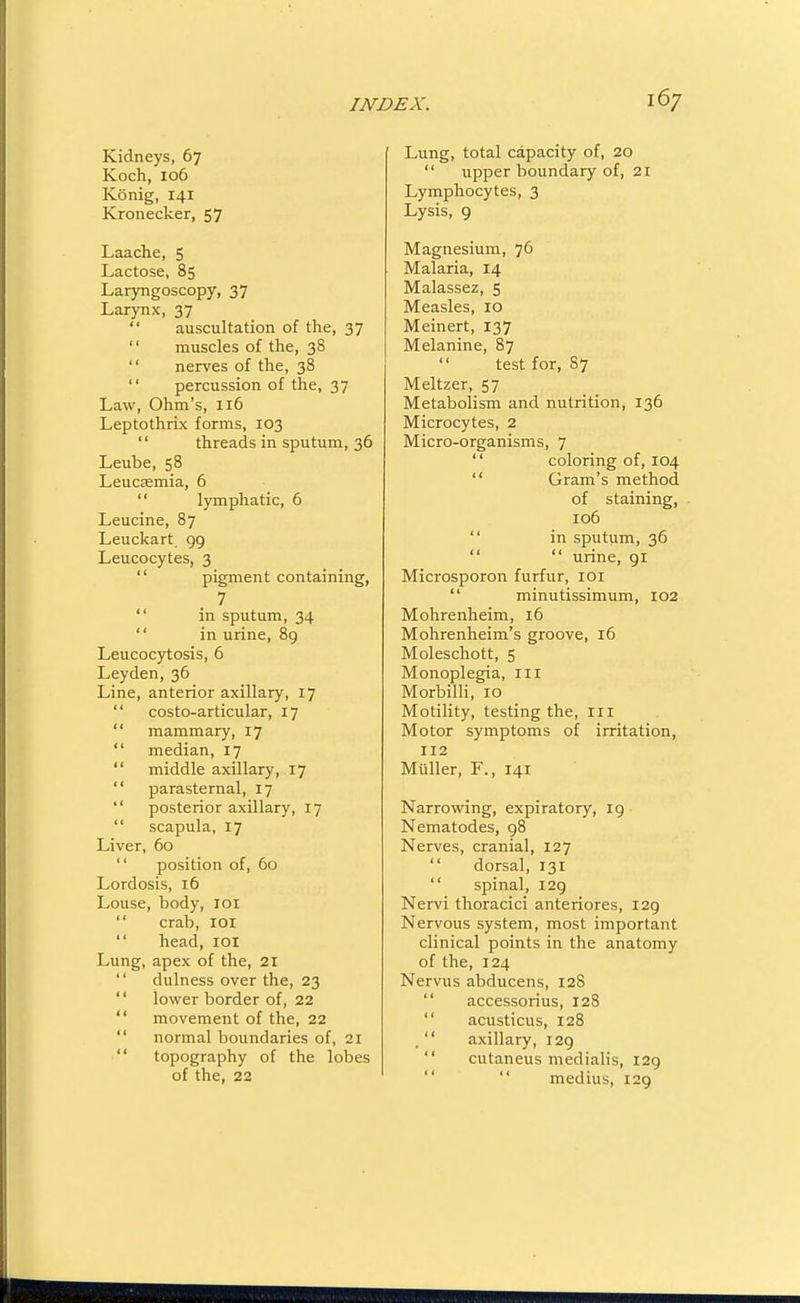 Kidneys, 67 Koch, 106 Konig, 141 Kronecker, 57 Laache, 5 Lactose, 85 Laryngoscopy, 37 Larynx, 37  auscultation of the, 37  muscles of the, 38  nerves of the, 38  percussion of the, 37 Law, Ohm's, 116 Leptothrix forms, 103 '' threads in sputum, 36 Leube, 58 Leucsemia, 6  lymphatic, 6 Leucine, 87 Leuckart 99 Leucocytes, 3  pigment containing, 7  in sputum, 34  in urine, 8g Leucocytosis, 6 Leyden, 36 Line, anterior axillary, 17  costo-articular, 17  mammary, 17  median, 17  middle axillary, 17  parasternal, 17  posterior axillary, 17  scapula, 17 Liver, 60  position of, 60 Lordosis, 16 Louse, body, loi  crab, lOl  head, loi Lung, apex of the, 21  dulness over the, 23  lower border of, 22  movement of the, 22  normal boundaries of, 21  topography of the lobes of the, 22 Lung, total capacity of, 20  upper boundary of, 21 Lymphocytes, 3 Lysis, 9 Magnesium, 76 Malaria, 14 Malassez, 5 Measles, 10 Meinert, 137 Melanine, 87 test for, 87 Meltzer, 57 Metabolism and nutrition, 136 Microcytes, 2 Micro-organisms, 7  coloring of, 104  Gram's method of staining, 106  in sputum, 36   urine, 91 Microsporon furfur, loi  minutissimum, 102 Mohrenheim, 16 Mohrenheim's groove, 16 Moleschott, 5 Monoplegia, 111 Morbilli, 10 Motility, testing the, in Motor symptoms of irritation, 112 Muller, F., 141 Narrowing, expiratory, 19 Nematodes, 98 Nerves, cranial, 127  dorsal, 131  spinal, 129 Nervi thoracici anteriores, 129 Nervous system, most important clinical points in the anatomy of the, 124 Nervus abducens, 128  accessorius, 128  acusticus, 128 .  axillary, 129  cutaneus medialis, 129   medius, 129