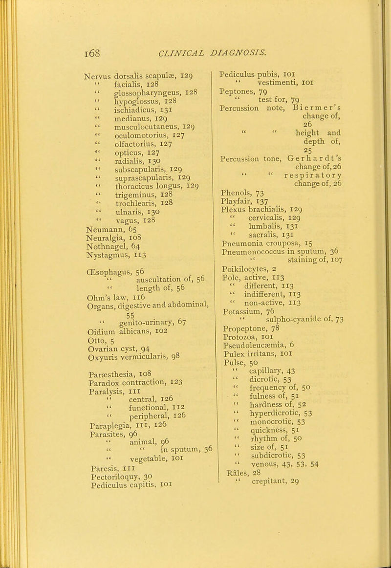 Nervus dorsalis scapulae, 129  facialis, 128  glossopharyngeus, 128  hypoglossus, 128  ischiadicus, 131  medianus, 129  musculocutaneus, I2g  oculomotorius, X27  olfactorius, 127  opticus, 127  radialis, 130  subscapularis, 129  suprascapularis, 129 thoracicus longus, 129  trigeminus, 128  trochlearis, 128  ulnaris, 130  vagus, 128 Neumann, 65 Neuralgia, 108 Nothnagel, 64 Nystagmus, 113 CEsophagus, 56  auscultation of, 56  length of, 56 Ohm's law, 116 Organs, digestive and abdominal, genito-urmary, 07 Oidium albicans, 102 Otto, 5 Ovarian cyst, 94 Oxyuris vermicularis, 98 Parassthesia, 108 Paradox contraction, 123 Paralysis, ill  central, 126  functional, 112  peripheral, 126 Paraplegia, m, 126 Parasites, 96  animal, 96   in sputum, 36  vegetable, loi Paresis, ill Pectoriloquy, 30 Pediculus capitis, loi Pediculus pubis, loi  vestimenti, loi Peptones, 79  test for, 79 Percussion note, Biermer's change of, 26   height and depth of, 25 Percussion tone, Gerhardt's change of, 26   respiratory change of, 26 Phenols, 73 Playfair, 137 Plexus brachialis, 129  cervicalis, 129  lumbalis, 131  sacralis, 131 Pneumonia crouposa, 15 Pneumonococcus in sputum, 36  staining of, 107 Poikilocytes, 2 Pole, active, 113  different, 113  indifferent, 113  non-active, 113 Potassium, 76 '' sulpho-cyanide of, 73 Propeptone, 78 Protozoa, loi Pseudoleucsemia, 6 Pulex irritans, lOl Pulse, 50  capillary, 43  dicrotic, 53  frequency of, 50  fulness of, 51  hardness of, 52  hyperdicrotic, 53  monocrotic, 53  quickness, 51  rhythm of, 50  size of, 51  subdicrotic, 53  venous, 43, 53. 54 Rales, 28  crepitant, 29