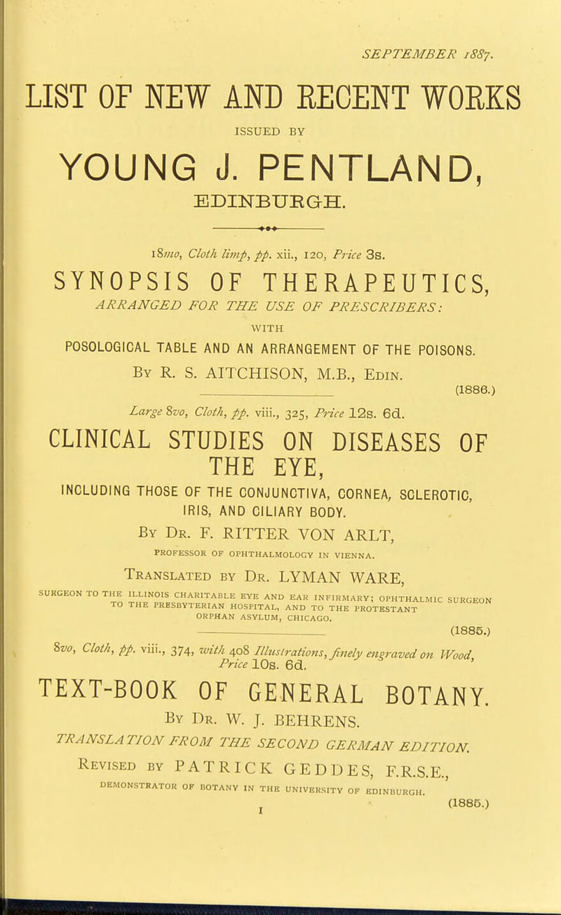 SEPTEMBER 18S7. LIST OF NEW AND RECENT WOEKS ISSUED BY YOUNG J. PENTLAND, BDINBUEGH. \^mo, Cloth limp, pp. xii., 120, Price 3s. SYNOPSIS OF THERAPEUTICS, ARRANGED FOR THE USE OF PRESCRIBERS: WITH POSOLOGICAL TABLE AND AN ARRANGEMENT OF THE POISONS. By R. S. AITCHISON, M.B., Edin. (1886.) Large Svo, Cloth, pp. viii., 325, Price 12s. 6d. CLINICAL STUDIES ON DISEASES OF THE EYE, INCLUDING THOSE OF THE CONJUNCTIVA, CORNEA, SCLEROTIC, IRIS, AND CILIARY BODY. By Dr. F. RITTER VON ARLT, PROFESSOR OF OPHTHALMOLOGY IN VIENNA. Translated by Dr. LYMAN WARE, SURGEON TO THE ILLINOIS CHARITABLE EYE AND EAR INFIRMARY; OPHTHALMIC SURGEON TO THE PRESBYTERIAN HOSPITAL, AND TO THE PROTESTANT ORPHAN ASYLUM, CHICAGO. ^ (1885.) %vo, Cloth, pp. viii., 374, with 408 Illustrations, finely engraved on Wood Price 10s. 6d. ' TEXT-BOOK OF GENERAL BOTANY. By Dr. W. J. BEHRENS. TRANSLATION FROM THE SECOND GERMAN EDITION. Revised by PATRICK GEDDES, F.R.S.E., DEMONSTRATOR OP BOTANY IN THE UNIVERSITY OF EDINBURGH.