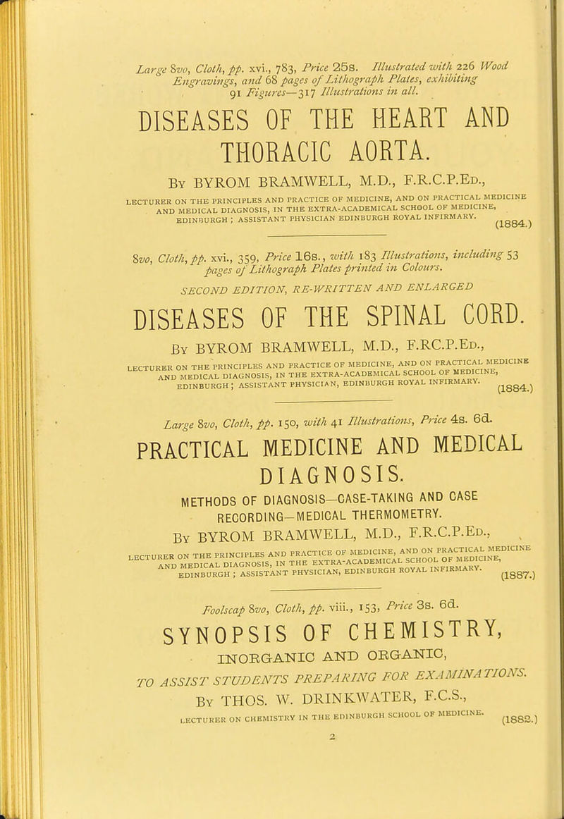 I Large 8w, Cloth, pp. xvi., 783, Price 25s. Illustrated with 226 Wood Engravings, and 68 pages of Lithograph Plates, exhibiting 91 Figures—317 Illustrations in all. DISEASES OF THE HEART AND THORACIC AORTA. By BYROM BRAMWELL, M.D., F.R.C.P.Ed., LECTURER ON THE PRINCIPLES AND PRACTICE OF MEDICINE, AND ON PRACTICAL MEDICINE AND MEDICAL DIAGNOSIS, IN THE EXTRA-ACADEMICAL SCHOOL OF MEDICINE, EDINUURGH ; ASSISTANT PHYSICIAN EDINBURGH ROYAL INFIRMARY. ^j^gg4 ^ 8w, Cloth, pp. xvi., 359, Price 16s., luith 183 Illustrations, including pages 0/ Lithograph Plates printed in Colours. SECOND EDITION, RE-WRITTEN AND ENLARGED DISEASES OF THE SPINAL CORD. By BYROM BRAMWELL, M.D., F.RC.P.Ed., LECTURER ON THE PRINCIPLES AND PRACTICE OF MEDICINE, AND ON PRACTICAL MEDICINE AND MEdcAL DIAGNOSIS, IN THE EXTRA-ACADEMICAL SCHOOL OF MEDICINE, EDINBURGH ; ASSISTANT PHYSICIAN, EDINBURGH ROYAL INFIRMARY. ^jgg^ j Large ?>vo. Cloth, pp. 150, with 41 Illustrations, Price 4s. 6d. PRACTICAL MEDICINE AND MEDICAL DIAGNOSIS. METHODS OF DIAGNOSIS-CASE-TAKING AND CASE RECORDING-MEDICAL THERMOMETRY. By BYROM BRAMWELL, M.D., F.R.C.P.Ed., '''' EDINBURGH rissTsTkNT PHYSICIAN, EDINBURGH ROYAL INFIRMARY. ^^^^^^^ Foolscap %vo. Cloth, pp. viii., iS3. 3s. 6d. SYNOPSIS OF CHEMISTRY, INOEGANIC AND OKGANIC, ro ASSIST STUDENTS PREPARING FOR EXAMINATIONS. By THOS. W. DRINKWATER, F.C.S., LECTURER ON CHEMISTRY IN THE EDINBURGH SCHOOL OF MEDICINE. ^^^^^^