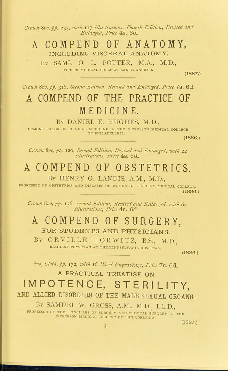 Crmvn %vo,pp. 233, with 117 Ilhtstrations, Fourth Edition, Revised and Enlarged, Price 4s. 6d. A COMPEND OF ANATOMY, INCLUDING VISCERAL ANATOMY. By SAML. O. L. potter, M.A., M.D., COOPER MEDICAL COLLEGE, SAN FRANCISCO. (1887.) Crown ^vo, pp. 316, Second Edition, Revised atid Enlarged, Price 7s. 6d.. A COMPEND OF THE PRACTICE OF MEDICINE. By DANIEL E. HUGHES, M.D., DEMONSTRATOR OF CLINICAL MEDICINE IN THE JEFFERSON MEDICAL COLLEGE OF PHILADELPHIA. (1886.) Crown 2ivo, pp. 120, Second Edition, Revised and Enlarged, with 2.2, Ilhtstrations, Price 4s. 6(3.. A COMPEND OF OBSTETRICS. By henry G. LANDIS, A.M , M.D., PROFESSOR OF OBSTETRICS AND DISEASES OF WOMEN IN STARLING MEDICAL COLLEGE. (1886.) Crown %vo, pp. 156, Second Edition, Revised and Enlarged, with 62 Illustrations, Price 4s. 6d. A COMPEND OF SURGERY, FOB STUDENTS AND PHTSICIANS. By ORVILLE HORWITZ, B.S., M.D., RESIDENT PHYSICIAN AT THE PENNSYLVANIA HOSPITAL. (1886.) ?>vo, Cloth, pp. 172, with 16 Wood Engravings, Price 7s. 6d.. A PRACTICAL TREATISE ON IMPOTENCE, STERILITY, AND ALLIED DISOEDEKS OP THE MALE SEXUAL ORGANS. By SAMUEL W. GROSS, A.M., M.D., LL.D., rROFE.SSOR OF THE PRINCIPLES OF SURGERY AND CLINICAL SURGERY IN THE JEFFERSON MEDICAL COLLEGE OF PHILADELPHIA.