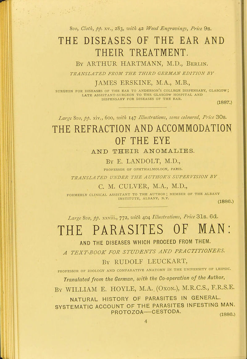 8vo, Cloth, pp. XV., 283, 'ivith 42 Wood Engravings, Price 9s. THE DISEASES OF THE EAR AND THEIR TREATMENT. By ARTHUR HARTMANN, M.D., Berlin. TRANSLATED FROM THE THIRD GERMAN EDITION BY JAMES ERSKINE, M.A., M.B., SURGEON FOR DISEASES OF THE EAR TO ANDERSON'S COLLEGE DISPENSARY, GLASGOW J LATE ASSISTANT-SURGEON TO THE GLASGOW HOSPITAL AND DISPENSARY FOR DISEASES OF THE EAR. (1887.) Large %vo, pp. xiv., 600, with 147 Illustrations, some coloured. Price 30s. THE REFRACTION AND ACCOMMODATION OF THE EYE AND THEIR ANOMALIES. By E. LANDOLT, M.D., PROFESSOR OF OPHTHALMOLOGY, PARIS. TRANSLATED UNDER THE AUTHOR'S SUPERVISION BY C. M. CULVER, M.A., M.D., FORMERLY CLINICAL ASSISTANT TO THE AUTHOR ; MEMBER OF THE ALBANY INSTITUTE, ALBANY, N.Y. (1886.) Large 8w, pp. xxviii., 772, with 404 Illustrations, Price 31s. 6d. THE PARASITES OF MAN: AND THE DISEASES WHICH PROCEED FROM THEM. A TEXT-BOOK FOR STUDENTS AND PRACTITIONERS. By RUDOLF LEUCKART, PROFESSOR OF ZOOLOGY AND COMPARATIVE ANATOMY IN THE UNIVERSITY OF LEIPSIC. Translated from the German, with the Co-operation of the Author, By WILLIAM E. HOYLE, M.A.. (Oxon.), M.R.C.S., F.R.S.E. NATURAL HISTORY OF PARASITES IN GENERAL. SYSTEMATIC ACCOUNT OF THE PARASITES INFESTING MAN. PROTOZOA—CESTODA. ^^gg^^