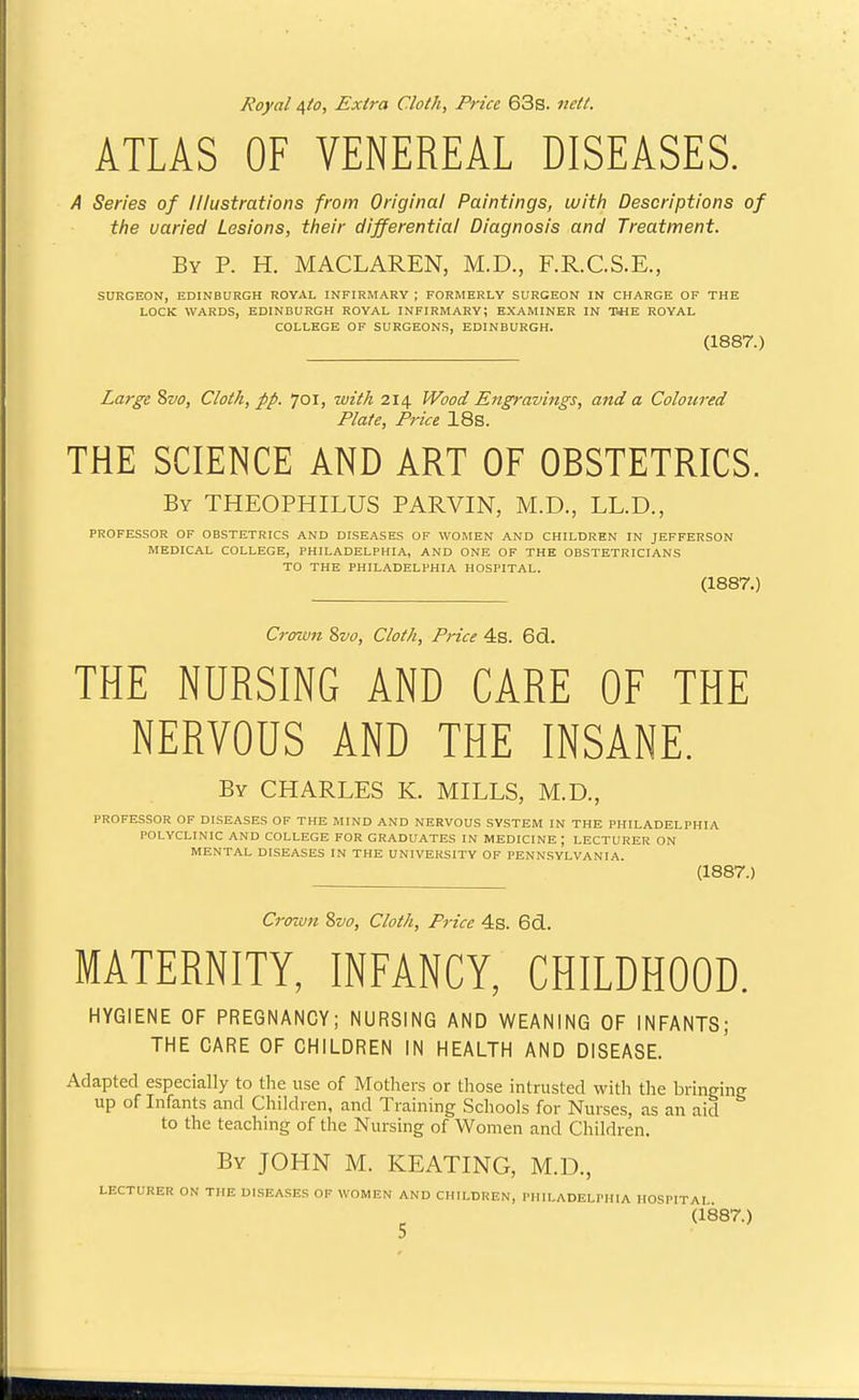 Royal /s,to. Extra Cloth, Price 63s. nett. ATLAS OF VENEREAL DISEASES. A Series of Illustrations from Original Paintings, with Descriptions of the varied Lesions, their differential Diagnosis and Treatment. By p. H. MACLAREN, M.D., F.R.C.S.E., SURGEON, EDINBURGH ROYAL INFIRMARY ; FORMERLY SURGEON IN CHARGE OF THE LOCK WARDS, EDINBURGH ROYAL INFIRMARY; EXAMINER IN TOE ROYAL COLLEGE OF SURGEONS, EDINBURGH. (1887.) La7-gc Svo, Cloth, pp. 701, with 214 Wood Engravings, and a Coloured Plate, Price 18s. THE SCIENCE AND ART OF OBSTETRICS. By THEOPHILUS PARVIN, M.D., LL.D., PROFESSOR OF OBSTETRICS AND DISEASES OF WOMEN AND CHILDREN IN JEFFERSON MEDICAL COLLEGE, PHILADELPHIA, AND ONE OF THE OBSTETRICIANS TO THE PHILADELPHIA HOSPITAL. (1887.) Crcnun 8vo, Cloth, Price 4s. 6d. THE NURSING AND CARE OF THE NERVOUS AND THE INSANE. By CHARLES K. MILLS, M.D., PROFESSOR OF DISEASES OF THE MIND AND NERVOUS SYSTEM IN THE PHILADELPHIA POLYCLINIC AND COLLEGE FOR GRADUATES IN MEDICINE; LECTURER ON MENTAL DISEASES IN THE UNIVERSITY OP PENN.SYLVANIA (1887.) Crown Svo, Cloth, Price 4s. 6d. MATERNITY, INFANCY, CHILDHOOD. HYGIENE OF PREGNANCY; NURSING AND WEANING OF INFANTS; THE CARE OF CHILDREN IN HEALTH AND DISEASE. Adapted especially to the use of Mothers or those intrusted with the bringing up of Infants and Children, and Training Schools for Nurses, as an aid to the teaching of the Nursing of Women and Cliildren. By JOHN M. KEATING, M.D., LECTURER ON THE DISEASES OF WOMEN AND CHILDREN, PHILADELPHIA IIOSPITAI (1887.)