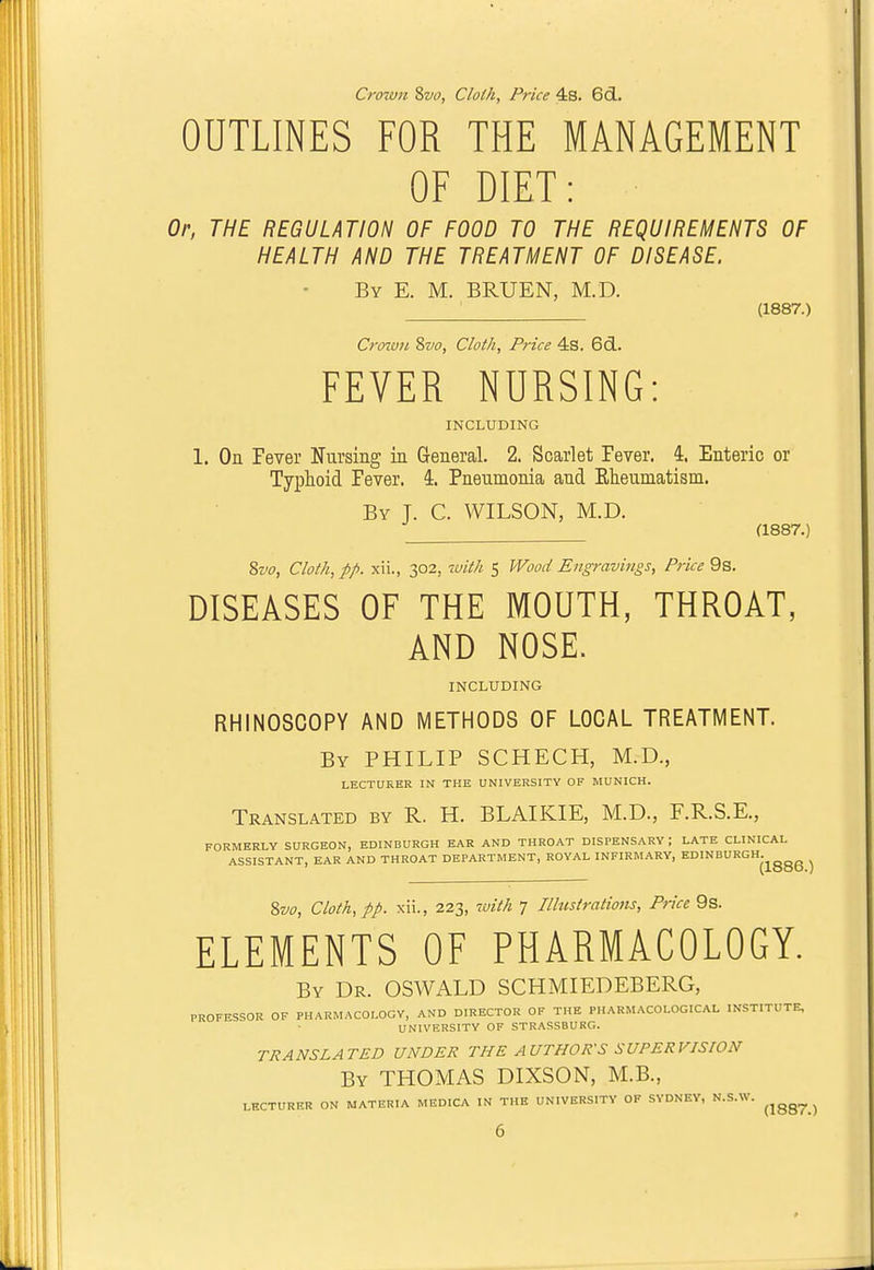 Crown Svo, Clolh, Price 4s. 6(3.. OUTLINES FOR THE MANAGEMENT OF DIET: Or, THE REGULATION OF FOOD TO THE REQUIREMENTS OF HEALTH AND THE TREATMENT OF DISEASE. By E. M. BRUEN, M.D. (1887.) Crotun ?>vo, Cloth, Price 4s. 6(3.. FEVER NURSING: INCLUDING 1. On Fever Nursing in General. 2. Scarlet Fever. 4. Enteric or Typhoid Fever. 4. Pneumonia and Eheumatism. By J. C. WILSON, M.D. (1887.) 8w, Cloth, pp. xii., 302, %vith 5 Wood Engravings, Price 9s. DISEASES OF THE MOUTH, THROAT, AND NOSE. INCLUDING RHINOSCOPY AND METHODS OF LOCAL TREATMENT. By PHILIP SCHECH, M.D., LECTURER IN THE UNIVERSITY OF MUNICH. Translated by R. H. BLAIKIE, M.D., F.R.S.E., FORMERLY SURGEON, EDINBURGH EAR AND THROAT DISPENSARY ; LATE CLINICAL ASSISTANT, EAR AND THROAT DEPARTMENT, ROYAL INFIRMARY, EDINBURGH.^^^^ ^ %vo. Cloth, pp. xii., 223, with 7 Illustrations, Price 9s. ELEMENTS OF PHARMACOLOGY. By Dr. OSWALD SCHMIEDEBERG, PROFESSOR OF PHARMACOLOGY, AND DIRECTOR OF THE PHARMACOLOGICAL INSTITUTE, UNIVERSITY OF STRASSBURO. TRANSLATED UNDER THE AUTHOR'S SUPERVISION By THOMAS DIXSON, M.B., LECTURER ON MATERIA MEDICA IN THE UNIVERSITY OF SYDNEY, N.S.W. ^^^^^ ^