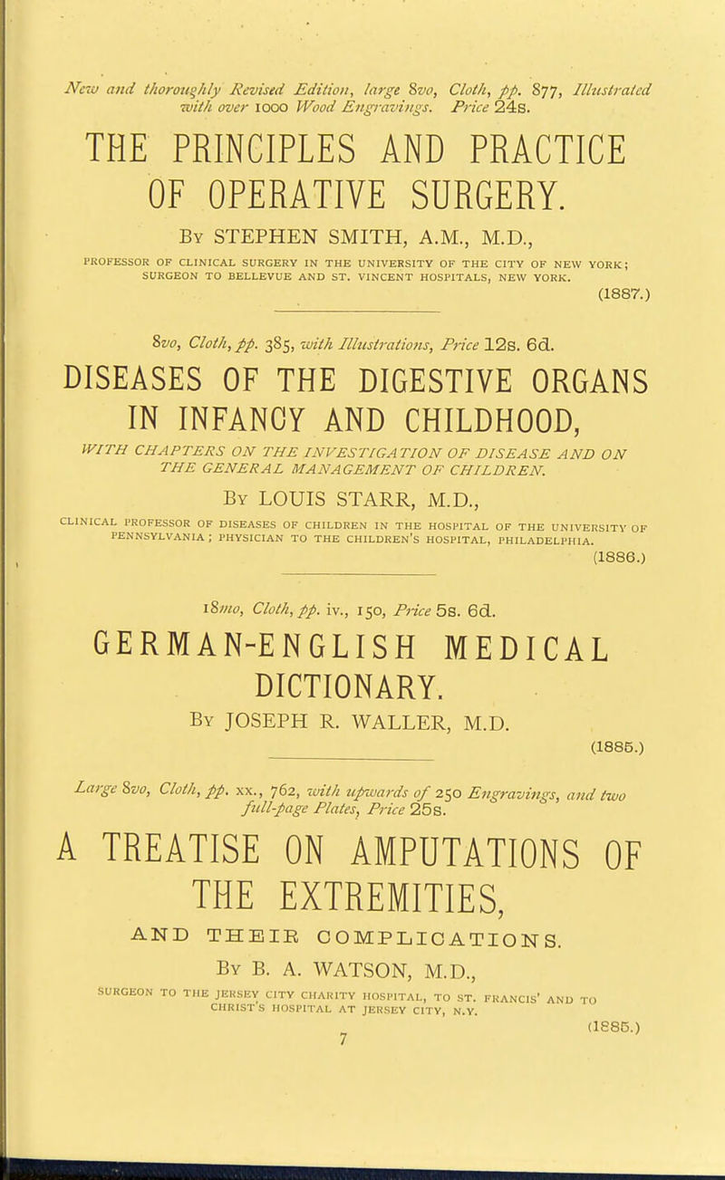 New and thoroughly Revised Edition, large 8vo, Cloth, pp. 877, Illustrated with over 1000 Wood Engi-avings. Price 24s. THE PRINCIPLES AND PRACTICE OF OPERATIVE SURGERY. By STEPHEN SMITH, A.M., M.D., PROFESSOR OF CLINICAL SURGERY IN THE UNIVERSITY OF THE CITY OF NEW YORK; SURGEON TO BELLEVUE AND ST. VINCENT HOSPITALS, NEW YORK. (1887.) 8w, Cloth, pp. 385, -with Illustratiofis, Price 12s. 6d. DISEASES OF THE DIGESTIVE ORGANS IN INFANCY AND CHILDHOOD, WITH CHAPTERS ON THE INVESTIGATION OF DISEASE AND ON THE GENERAL MANAGEMENT OF CHILDREN. By LOUIS STARR, M.D., CLINICAL PROFESSOR OF DISEASES OF CHILDREN IN THE HOSPITAL OF THE UNIVERSITY OF PENNSYLVANIA; PHYSICIAN TO THE CHILDREN'S HOSPITAL, PHILADELPHIA. (1886.) \%mo. Cloth, pp. iv., 150, Price 5s. 6d. GERMAN-ENGLISH MEDICAL DICTIONARY. By JOSEPH R. WALLER, M.D. (1886.) Large 8w, Cloth, pp. xx., 762, with tipivards of 250 Engravings, and two full-page Plates, Price 25 s. A TREATISE ON AMPUTATIONS OF THE EXTREMITIES, AND THEIR COMPLICATIONS. By B. a. WATSON, M.D., SURGEON TO THE JERSEY CITY CHARITY HOSPITAL, TO ST. FRANCIs' AND TO CHRIST S HOSPITAL AT JERSEY CITY, N.Y. (1886.)