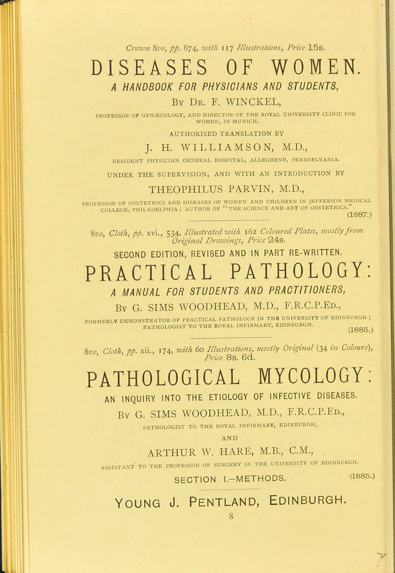 DISEASES OF WOMEN. k HANDBOOK FOR PHYSICIANS AND STUDENTS, By Dr. F. WINCKEL, PROFESSOR OF GYNECOLOGY, AND DIRECTOR OF THE ROYAL UNIVERSITY CLINIC FOR WOMEN, IN MUNICH. AUTHORISED TRANSLATION BY J. H. WILLIAMSON, M.D., RESIDENT PHYSICIAN GENERAL HOSPITAL, ALLEGHENY, PENNSYLVANIA. UNDER THE SUPERVISION, AND WITH AN INTRODUCTION BY THEOPHILUS PARVIN, M.D., PROFE.SSOR OF OBSTETRICS AND DISEASES OF WOMEN AND CHILDREN IN JEFFERSON MEDICAL COLLEGE, PHILADELPHIA ; AUTHOR OF THE SCIENCE AND ART OF OBSTETRICS. (1887.) Svo, Cloth, pp. xvi., 534, Illustrated with 162 Coloiired Plates, mostly from Original Drawings, Price 24s. SECOND EDITION, REVISED AND IN PART RE-WRITTEN. PRACTICAL PATHOLOGY: A MANUAL FOR STUDENTS AND PRACTITIONERS, By G. SIMS WOODHEAD, M.D., F.R.C.P.Ed., FORMERLY DEMONSTRATOR OF PRACTICAL PATHOLOGY IN THE UNIVERSITY OF EDINBURGH ; PATHOLOGIST TO THE ROYAL INFIRMARY, EDINBURGH. mooc \ \Lt5oO.) Svo Cloth pp. xii., 174, with 60 Illustrations, mostly Original (34 in Colours), ' Price 8s. 6d. PATHOLOGICAL MYCOLOGY: AN INQUIRY INTO THE ETIOLOGY OF INFECTIVE DISEASES. By G. SIMS WOODHEAD, M.D., F.R.C.REd., PATHOLOGIST TO THE ROYAL INFIRMARY, EDINBURGH, AND ARTHUR W. HARE, M.B., C.M., . ASSISTANT TO THE PROFESSOR OF SURGERY IN THE UNIVERSITY OF EDINBURGH. SECTION l.-METHODS. (1885.) Young J. Pentland, Edinburgh. 8