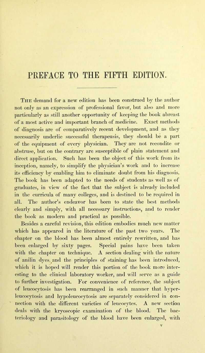 PREFACE TO THE FIFTH EDITION. The demand for a new edition has been construed by the author not only as an expression of professional favor, but also and more particularly as still another opportunity of keeping the book abreast of a most active and important branch of medicine. Exact methods of diagnosis are of comparatively recent development, and as they necessarily underlie successful therapeusis, they should be a part of the equipment of every physician. They are not recondite or abstruse, but on the contrary are susceptible of plain statement and direct application. Such has been the object of this work from its inception, namely, to simplify the physician’s work and to increase its efficiency by enabling him to eliminate doubt from his diagnosis. The book has been adapted to the needs of students as well as of graduates, in view of the fact that the subject is already included in the curricula of many colleges, and is destined to be required in all. The author’s endeavor has been to state the best methods clearly and simply, with all necessary instructions, and to render the book as modern and practical as possible. Besides a careful revision, this edition embodies much new matter which has appeared in the literature of the past two years. The chapter on the blood has been almost entirely rewritten, and has been enlarged by sixty pages. Special pains have been taken with the chapter on technique. A section dealing with the nature of anilin dyes and the principles of staining has been introduced, which it is hoped will render this portion of the book more inter- esting to the clinical laboratory worker, and will serve as a guide to further investigation. For convenience of reference, the subject of leucocytosis has been rearranged in such manner that hyper- leucocytosis and hypoleucocytosis are separately considered in con- nection with the different varieties of leucocytes. A new section deals with the kryoscopic examination of the blood. The bac- teriology and parasitology of the blood have been enlarged, with