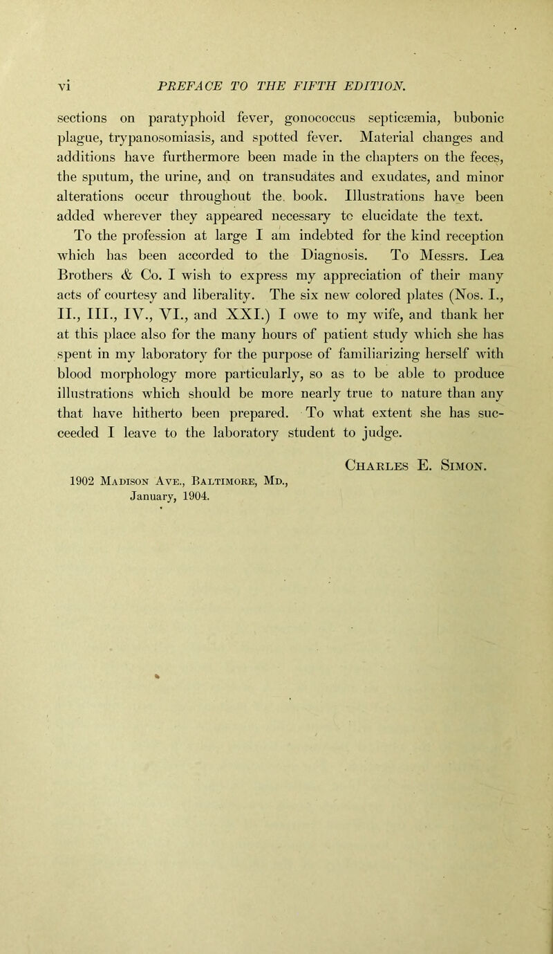 sections on paratyphoid fever, gonococcus septicaemia, bubonic plague, trypanosomiasis, and spotted fever. Material changes and additions have furthermore been made in the chapters on the feces, the sputum, the urine, and on transudates and exudates, and minor alterations occur throughout the. book. Illustrations have been added wherever they appeared necessary tc elucidate the text. To the profession at large I am indebted for the kind reception which has been accorded to the Diagnosis. To Messrs. Lea Brothers & Co. I wish to express my appreciation of their many acts of courtesy and liberality. The six new colored plates (Nos. I., II., III., IV., VI., and XXI.) I owe to my wife, and thank her at this place also for the many hours of patient study which she has spent in my laboratory for the purpose of familiarizing herself with blood morphology more particularly, so as to be able to produce illustrations which should be more nearly true to nature than any that have hitherto been prepared. To what extent she has suc- ceeded I leave to the laboratory student to judge. Charles E. Simon. 1902 Madison Ave., Baltimore, Md., January, 1904.