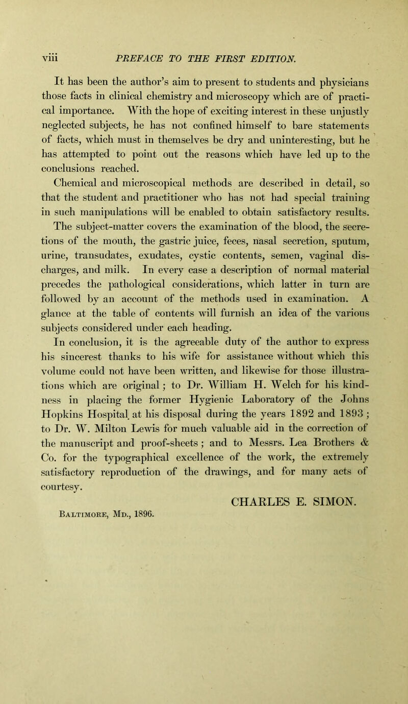 It has been the author’s aim to present to students and physicians those facts in clinical chemistry and microscopy which are of practi- cal importance. With the hope of exciting interest in these unjustly neglected subjects, he has not confined himself to bare statements of facts, which must in themselves be dry and uninteresting, but he has attempted to point out the reasons which have led up to the conclusions reached. Chemical and microscopical methods are described in detail, so that the student and practitioner who has not had special training in such manipulations will be enabled to obtain satisfactory results. The subject-matter covers the examination of the blood, the secre- tions of the mouth, the gastric juice, feces, nasal secretion, sputum, urine, transudates, exudates, cystic contents, semen, vaginal dis- charges, and milk. In every case a description of normal material precedes the pathological considerations, which latter in turn are followed by an account of the methods used in examination. A glance at the table of contents will furnish an idea of the various subjects considered under each heading. In conclusion, it is the agreeable duty of the author to express his sincerest thanks to his wife for assistance without which this volume could not have been written, and likewise for those illustra- tions which are original; to Dr. William H. Welch for his kind- ness in placing the former Hygienic Laboratory of the Johns Hopkins Hospital at his disposal during the years 1892 and 1893 ; to Dr. W. Milton Lewis for much valuable aid in the correction of the manuscript and proof-sheets; and to Messrs. Lea Brothers & Co. for the typographical excellence of the work, the extremely satisfactory reproduction of the drawings, and for many acts of courtesy. CHARLES E. SIMON. Baltimore, Md., 1896.