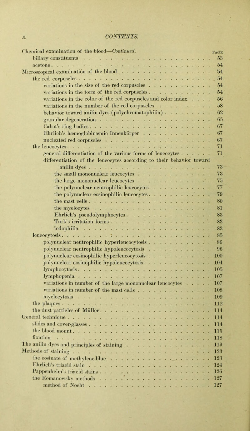 Chemical examination of the blood— Continued. page biliary constituents 53 acetone 54 Microscopical examination of the blood 54 the red corpuscles .54 variations in the size of the red corpuscles 54 variations in the form of the red corpuscles 54 variations in the color of the red corpuscles and color index .... 56 variations in the number of the red corpuscles 58 behavior toward anilin dyes (polychromatophilia) 62 granular degeneration 65 Cabot’s ring bodies 67 Ehrlich’s hsemoglobinsemic Innenkorper 67 nucleated red corpuscles 67 the leucocytes 71 general differentiation of the various forms of leucocytes 71 differentiation of the leucocytes according to their behavior toward anilin dyes 73 the small mononuclear leucocytes 73 the large mononuclear leucocytes 75 the polynuclear neutrophilic leucocytes 77 the polynuclear eosinophilic leucocytes 79 the mast cells 80 the myelocytes 81 Ehrlich’s pseudolymphocytes 83 Turk’s irritation forms 83 iodophilia 83 lcucocytosis : 85 polynuclear neutrophilic hyperleucocytosis 86 polynuclear neutrophilic hypoleucocytosis 96 polynuclear eosinophilic hyperleucocytosis 100 polynuclear eosinophilic hypoleucocytosis 104 lymphocytosis - 105 lymphopenia 107 variations in number of the large mononuclear leucocytes 107 variations in number of the mast cells 108 myelocytosis 109 the plaques 112 the dust particles of Muller 114 General technique 114 slides and cover-glasses 114 the blood mount 115 fixation 118 The anilin dyes and principles of staining 119 Methods of staining : . . 123 the eosinate of methylene-blue 123 Ehrlich’s triacid stain 124 Pappenheim’s triacid stains 126 the Komanowsky methods ’ 127 method of Nocht 127