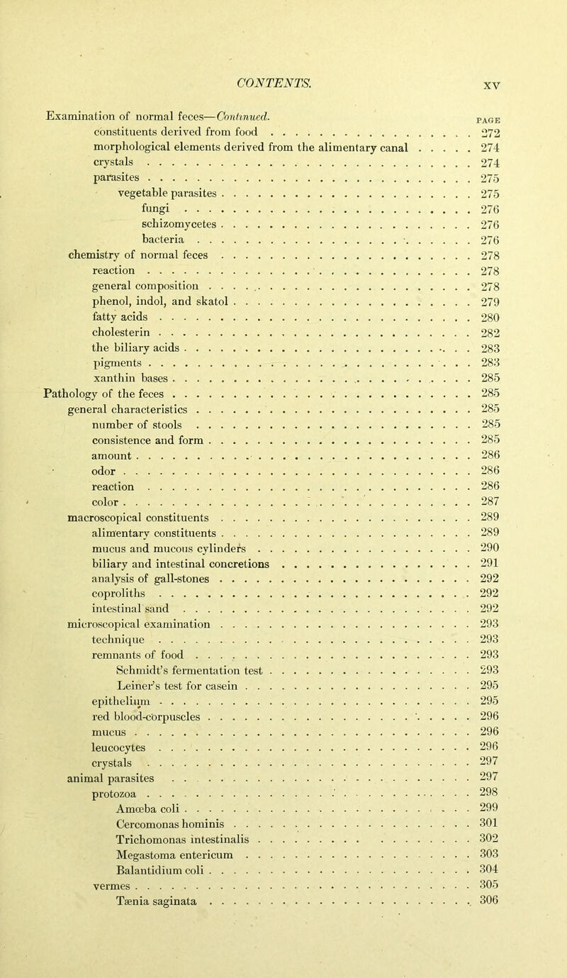 Examination of normal feces—Continued. constituents derived from food morphological elements derived from the alimentary canal crystals parasites vegetable parasites fungi schizomycetes bacteria ■. chemistry of normal feces reaction general composition . . . phenol, indol, and skatol fatty acids cholesterin the biliary acids pigments xanthin bases . . . , Pathology of the feces general characteristics number of stools consistence and form amount odor reaction color macroscopical constituents alimentary constituents mucus and mucous cylinders biliary and intestinal concretions analysis of gall-stones coproliths intestinal sand microscopical examination technique . . remnants of food Schmidt’s fermentation test Leiner’s test for casein epithelium red blood-cOrpuscles mucus leucocytes crystals animal parasites • protozoa .' Amoeba coli Cercomonas hominis Trichomonas intestinalis Megastoma entericum Balantidium coli vermes Taenia saginata PAGE 272 274 274 275 275 276 276 276 278 278 278 279 280 282 283 283 285 285 285 285 285 286 286 286 287 289 289 290 291 292 292 292 293 293 293 293 295 295 296 296 296 297 297 298 299 301 302 303 304 305 306
