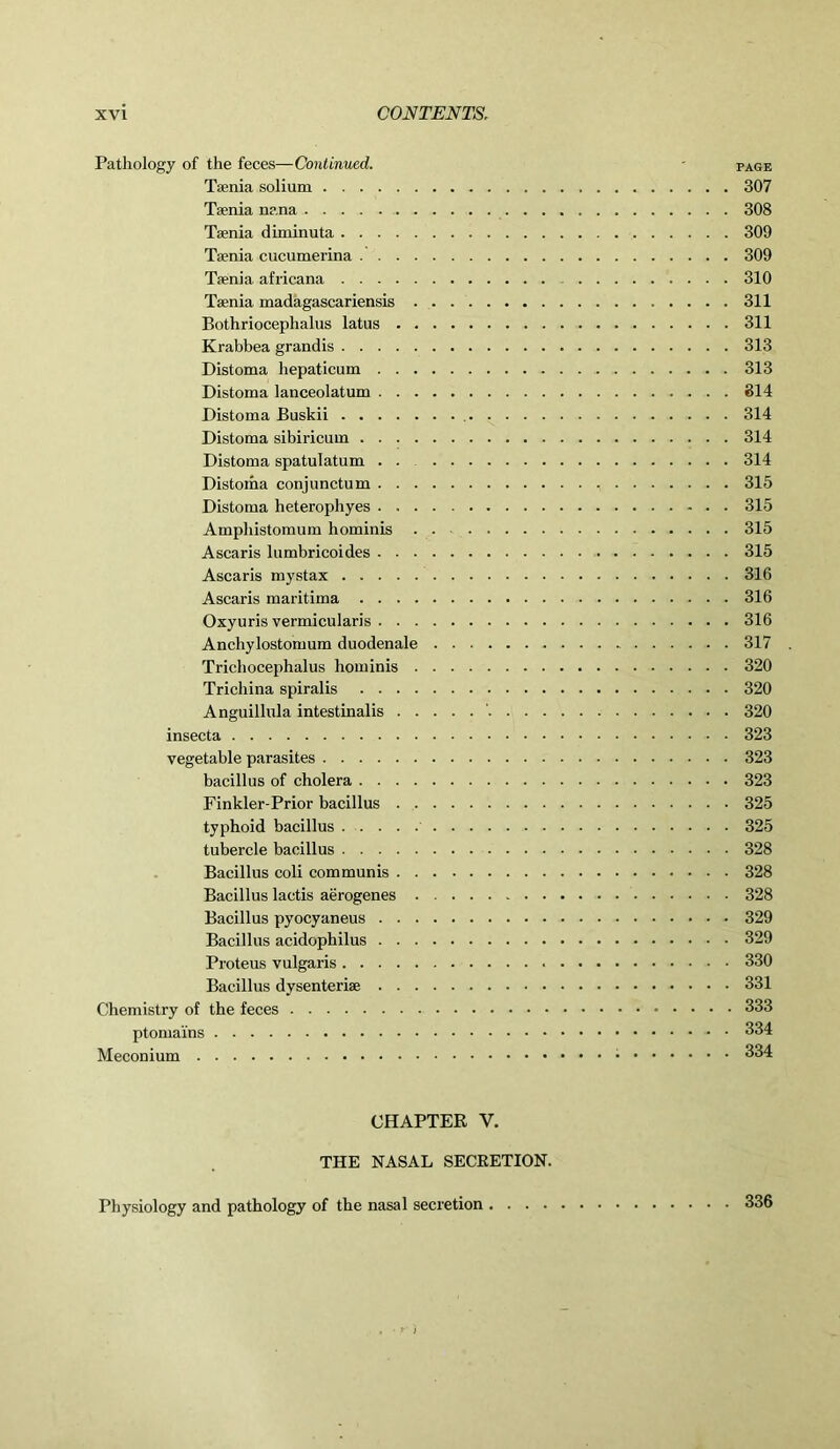 Pathology of the feces—Continued. - page Taenia solium 307 Taenia nana 308 Taenia diminuta 309 Taenia cucumerina 309 Taenia africana 310 Taenia madagascariensis 311 Bothriocephalus latus 311 Krabbea grandis 313 Distoma hepaticum 313 Distoma lanceolatum 814 Distoma Buskii 314 Distoma sibiricum 314 Distoma spatulatum 314 Distoma conjunctum , 315 Distoma heterophyes 315 Amphistomum hominis . . 315 Ascaris lumbricoides 315 Ascaris mystax 316 Ascaris maritima 316 Oxyuris vermicularis 316 Anchylostomum duodenale 317 . Trichocephalus hominis 320 Trichina spiralis 320 Anguillula intestinalis ' 320 insecta 323 vegetable parasites 323 bacillus of cholera 323 Finkler-Prior bacillus 325 typhoid bacillus 325 tubercle bacillus 328 Bacillus coli communis 328 Bacillus lactis aerogenes 328 Bacillus pyocyaneus 329 Bacillus acidophilus 329 Proteus vulgaris 330 Bacillus dysenteriae 331 Chemistry of the feces 333 ptomains 334 Meconium 334 CHAPTER V. THE NASAL SECRETION. Physiology and pathology of the nasal secretion 336