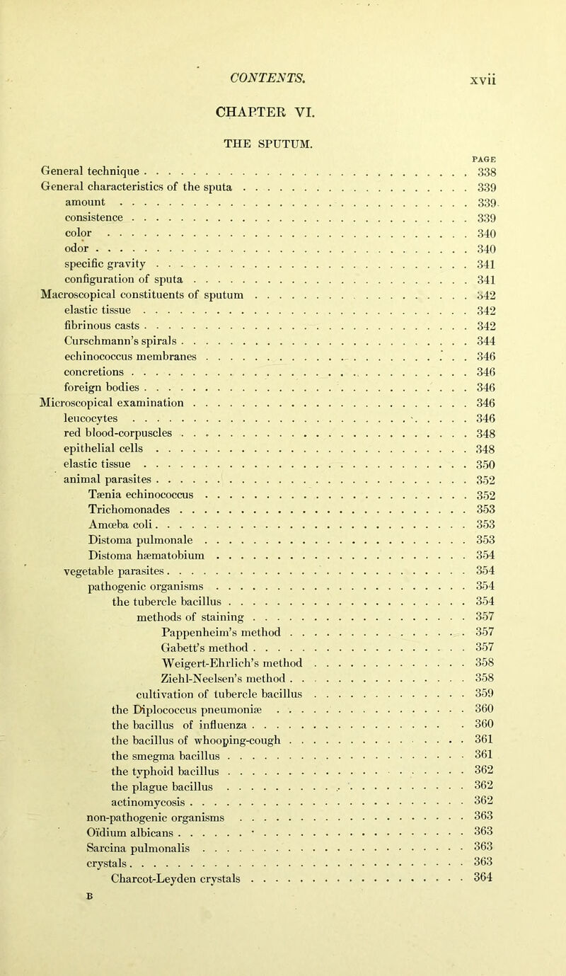 CHAPTER VI. THE SPUTUM. PAGE General technique 338 General characteristics of the sputa 339 amount 339. consistence 339 color 340 odor 340 specific gravity 341 configuration of sputa 341 Macroscopical constituents of sputum 342 elastic tissue 342 fibrinous casts 342 Curschmann’s spirals 344 echinococcus membranes 346 concretions 346 foreign bodies 346 Microscopical examination 346 leucocytes ■ 346 red blood-corpuscles 348 epithelial cells 348 elastic tissue 350 animal parasites 352 Taenia echinococcus 352 Trichomonades 353 Amoeba coli 353 Distoma pulmonale 353 Distoma haematobium 354 vegetable parasites 354 pathogenic organisms 354 the tubercle bacillus 354 methods of staining 357 Pappenheim’s method 357 Gabett’s method 357 Weigert-Ehrlich’s method 358 Ziehl-Neelsen’s method 358 cultivation of tubercle bacillus 359 the Diplococcus pneumoniae 360 the bacillus of influenza 360 the bacillus of whooping-cough 361 the smegma bacillus 361 the typhoid bacillus 362 the plague bacillus 362 actinomycosis 362 non-pathogenic organisms 363 Oidium albicans ■ 363 Sarcina pulmonalis 363 crystals 363 Charcot-Leyden crystals 364 B