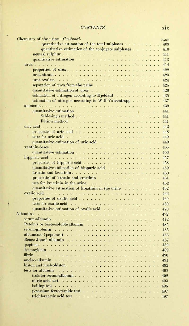 Chemistry of the urine—Continued. PAGE quantitative estimation of the total sulphates 409 quantitative estimation of the conjugate sulphates 410 neutral sulphur 411 quantitative estimation 413 urea 414 properties of urea 422 urea nitrate 423 urea oxalate 424 separation of urea from the urine 425 quantitative estimation of urea 426 estimation of nitrogen according to Kjeldahl 435 estimation of nitrogen according to Will-Varrentrapp 437 ammonia 439 quantitative estimation 441 Schlosing’s method - 441 Folin’s method 441 uric acid 442 properties of uric acid 448 tests for uric acid 449 quantitative estimation of uric acid 449 xanthin-bases 455 quantitative estimation 456 hippuric acid • 457 properties of hippuric acid 458 quantitative estimation of hippuric acid 459 kreatin and kreatinin 460 properties of kreatin and kreatinin 461 test for kreatinin in the urine 462 quantitative estimation of kreatinin in the urine 462 oxalic acid , 466 properties of oxalic acid 469 tests for oxalic acid 469 quantitative estimation of oxalic acid 470 Albumins 472 serum-albumin 472 Patein’s or aceto-soluble albumin 485 serum-globulin 485 albumoses (peptones) 486 Bence Jones’ albumin 487 peptone 489 haemoglobin 489 fibrin 490 nueleo-albumin 491 histon and nucleohiston 492 tests for albumin 492 tests for serum-albumin 492 nitric acid test 493 boiling test 496 potassium ferrocyanide test 497 trichloracetic acid test 497