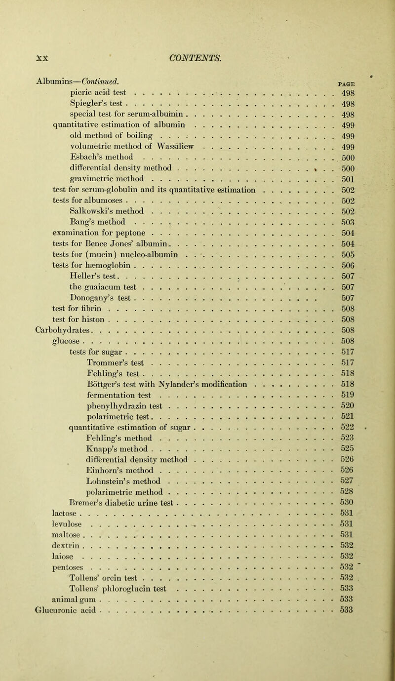 Albumins—Continued. page picric acid test 498 Spiegler’s test 498 special test for serum-albumin 498 quantitative estimation of albumin 499 old method of boiling 499 volumetric method of Wassiliew ... 499 Esbach’s method 500 differential density method * . . 500 gravimetric method 501 test for serum-globulin and its quantitative estimation 502 tests for albumoses 502 Salkowski’s method 502 Bang’s method 503 examination for peptone 504 tests for Bence Jones’ albumin 504 tests for (mucin) nucleo-albumin 505 tests for hemoglobin 506 Heller’s test 507 the guaiacum test 507 Donogany’s test 507 test for fibrin 508 test for histon 508 Carbohydrates 508 glucose 508 tests for sugar 517 Trommer’s test 517 Fehling’s test 518 Bottger’s test with Nylander’s modification 518 fermentation test 519 phenylhydrazin test 520 polarimetrie test 521 quantitative estimation of sugar 522 Fehling’s method 523 Knapp’s method 525 differential density method 526 Einhorn’s method 526 Lohnstein’s method 527 polarimetrie method 528 Bremer’s diabetic urine test 530 lactose 531 levulose 531 maltose 531 dextrin 532 laiose 532 pentoses 532 Tollens’ orcin test 532 Tollens’ phloroglucin test 533 animal gum 533 Glucuronic acid 533