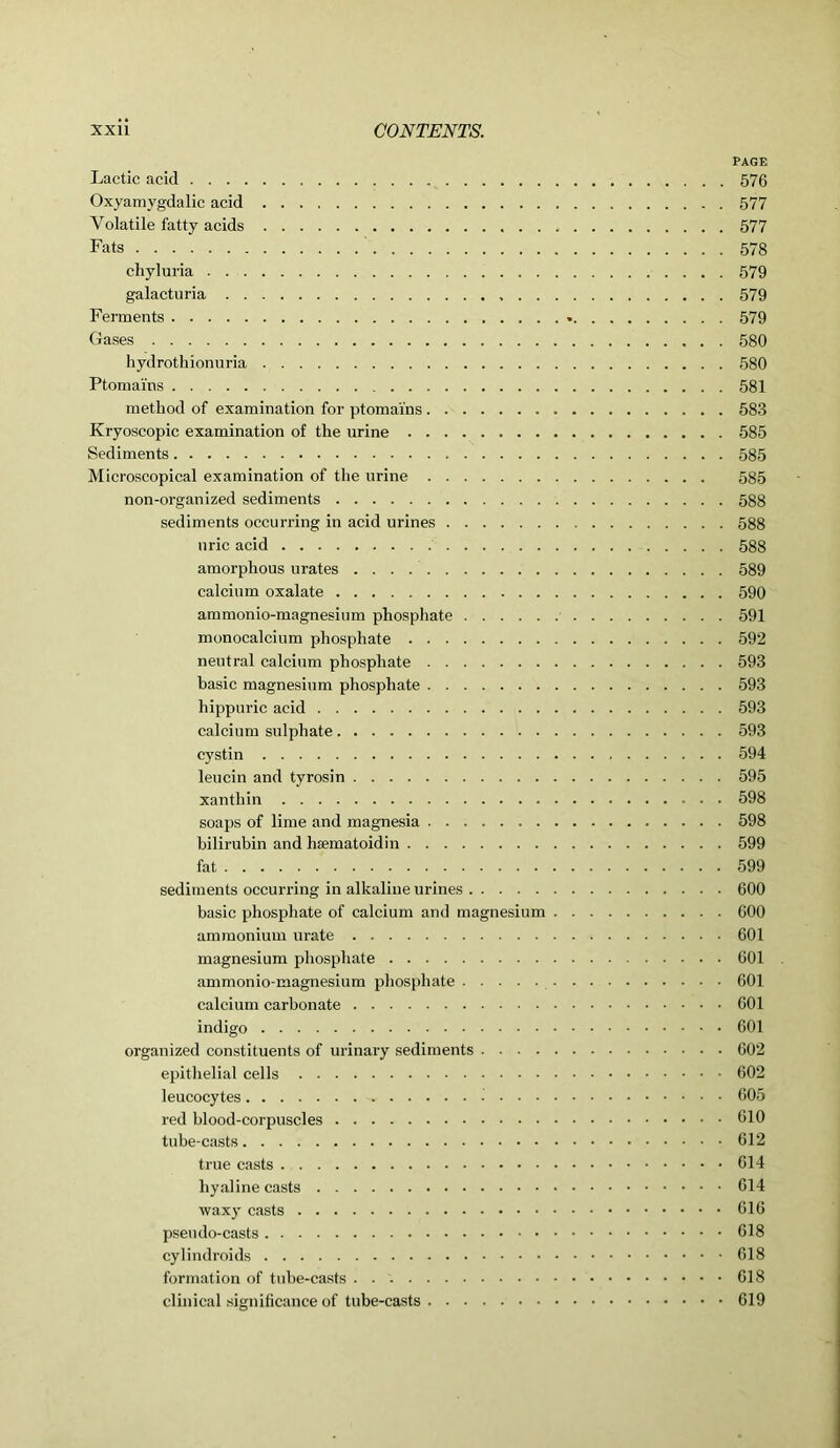 PAGE Lactic acid 576 Oxyamygdalic acid 577 Volatile fatty acids 577 Fats 578 chyluria 579 galacturia 579 Ferments 579 Gases 580 hydrothionuria 580 Ptomai'ns 581 method of examination for ptomai'ns 583 Kryoscopic examination of the urine 585 Sediments 585 Microscopical examination of the urine 585 non-organ ized sediments 588 sediments occurring in acid urines 588 uric acid 588 amorphous urates 589 calcium oxalate 590 ammonio-magnesium phosphate 591 monocalcium phosphate 592 neutral calcium phosphate 593 basic magnesium phosphate 593 hippuric acid 593 calcium sulphate 593 cystin 594 leucin and tyrosin 595 xanthin 598 soaps of lime and magnesia 598 bilirubin and hsematoidin 599 fat 599 sediments occurring in alkaline urines 600 basic phosphate of calcium and magnesium 600 ammonium urate 601 magnesium phosphate 601 ammonio-magnesium phosphate 601 calcium carbonate 601 indigo 601 organized constituents of urinary sediments 602 epithelial cells 602 leucocytes 605 red blood-corpuscles 610 tube-casts 612 true casts 614 hyaline casts 614 waxj’ casts 616 pseudo-casts 618 cylindroids 618 formation of tube-casts 618 clinical significance of tube-casts 619