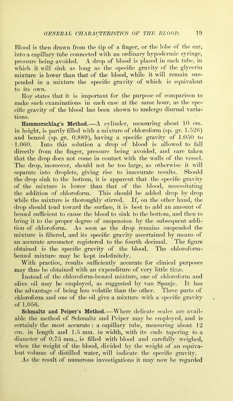 Blood is then drawn from the tip of a finger, or the lobe of the ear, into a capillary tube connected with an ordinary hypodermic syringe, pressure being avoided. A drop of blood is placed in each tube, in which it will sink as long as the specific gravity of the glycerin mixture is lower than that of the blood, while it will remain sus- pended in a mixture the specific gravity of which is equivalent to its own. Roy states that it is important for the purpose of comparison to make such examinations in each case at the same hour, as the spe- cific gravity of the blood has been shown to undergo diurnal varia- tions. Hammerschlag’s Method.—A cylinder, measuring about 10 cm. in height, is partly filled with a mixture of chloroform (sp. gr. 1.526) and benzol (sp. gr. 0.889), having a specific gravity of 1.050 to •1.060. Into this solution a drop of blood is allowed to fall directly from the finger, pressure being avoided, and care taken that the drop does not come in contact with the walls of the vessel. The drop, moreover, should not be too large, as otherwise it will separate into droplets, giving rise to inaccurate results. Should the drop sink to the bottom, it is apparent that the specific gravity of the mixture is lower than that of the blood, necessitating the addition of chloroform. This should be added drop by drop while the mixture is thoroughly stirred. If, on the other hand, the drop should tend toward the surface, it is best to add an amount of benzol sufficient to cause the blood to sink to the bottom, and then to bring it to the proper degree of suspension by the subsequent addi- tion of chloroform. As soon as the drop remains suspended the mixture is filtered, and its specific gravity ascertained by means of an accurate areometer registered to the fourth decimal. The figure obtained is the specific gravity of the blood. The chloroform- benzol mixture may be kept indefinitely. With practice, results sufficiently accurate for clinical purposes may thus be obtained with an expenditure of very little time. Instead of the chloroform-benzol mixture, one of chloroform and olive oil may be employed, as suggested by van Spanje. It has the advantage of being less volatile than the other. Three parts of chloroform and one of the oil give a mixture with a specific gravity of 1.056. Schmaltz and Peiper’s Method.—Where delicate scales are avail- able the method of Schmaltz and Peiper may be employed, and is certainly the most accurate: a capillary tube, measuring about 12 cm. in length and 1.5 mm. in width, with its ends tapering to a diameter of 0.75 mm., is filled with blood and carefully weighed, when the weight of the blood, divided by the weight of an equiva- lent volume of distilled water, will indicate the specific gravity. As the result of numerous investigations it may now be regarded